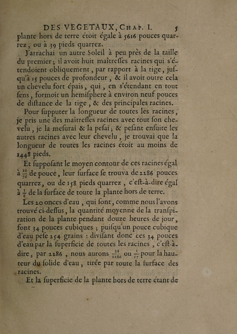 plante hors de terre étoit e'gale a 5616 pouces quar- rez, ou à 39 pieds quarrez. J’arrachai un autre Soleil à peu près de la taille du premier-, il avoit huit maîtrdfes racines qui s’é- tendoient obliquement, par rapport a la tige, juf- qu’à 15 pouces de profondeur , & il avoit outre cela un chevelu fort épais, qui, en s’étendant en tout fens, formoit un hemifphere a environ neuf pouces de diftance de la tige , & des principales racines. Pour fupputer la longueur de toutes les racines, je pris une des maîtrefles racines avec tout fon che¬ velu , je la mefurai & la pefai ; &c pefant enfuite les autres racines avec leur chevelu , je trouvai que la longueur de toutes les racines étoit au moins de 1448 pieds. Et fuppofant le moyen contour de ce s racines e'gal a de pouce, leur furface fe trouva de 2186 pouces quarrez, ou de 158 pieds quarrez , c’eft-à-dire égal à de la furface de toute la plante hors de terre. Les 20 onces d’eau , qui font, comme nous l’avons trouvé ci-deflus, la quantité moyenne de la tranfpi- ration de la plante pendant douze heures de jour, font 34 pouces cubiques 3 puifqu’un pouce cubique d’eau pelé 254 grains : divifant donc ces 34 pouces d’eau par la fuperficie de toutes les racines , c’elf-à- dire, par 2286 , nous aurons ~~6 ou — pour la hau¬ teur du folide d’eau, tirée par toute la lurface des racines. Et la fuperficie de la plante hors de terre étant de