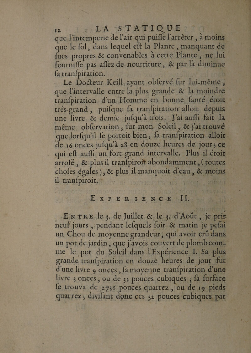 Iî( LAS T AT I au E que l'intemperie de l’air qui puifle l’arrêter, à moins lue le fol, dans lequel eft la Plante, manquant de ucs propres & convenables à cette Plante , ne lui fournifle pas allez de nourriture, & par là diminue fa tranfpiration. Le Doéteur Keill ayant obfervé fur lui-même, que l’intervalle entre la plus grande &c la moindre tranfpiration d’un Homme en bonne faute e'toit très-grand , puifque fa tranfpiration alloit depuis une livre & demie jufqu’à trois. J’ai aulfi fait la même obfervation, fur mon Soleil, &c j’ai trouvé que lorfqu’il fe portoitbien, fa tranfpiration alloit de 16 onces jufqu’à 28 en douze heures de jour; ce qui eft aulfi un fort grand intervalle. Plus il e'toit arrofé , & plus il tranfpiroit abondamment, ( toutes chofes e'gales ), & plus il manquoit d’eau, & moins il tranfpiroit. Expérience IL Entre le 3. de Juillet & le 3. d’Août, je pris neuf jours, pendant lefquels foir Ôc matin je pefai un Chou de moyenne grandeur, qui avoit crû dans un pot de jardin, que j’avois couvert de plombcom- me le .pot du Soleil dans l’Expérience I. Sa plus grande tranfpiration en douze heures de jour fut d’une livre 9 onces, fa moyenne tranfpiration d’une livre 3 onces, ou de 32 pouces cubiques -, fa furface le trouva de 2736 pouces quarrez , ou de 19 pieds quarrez -} divifant donc ces 32 pouces cubiques par