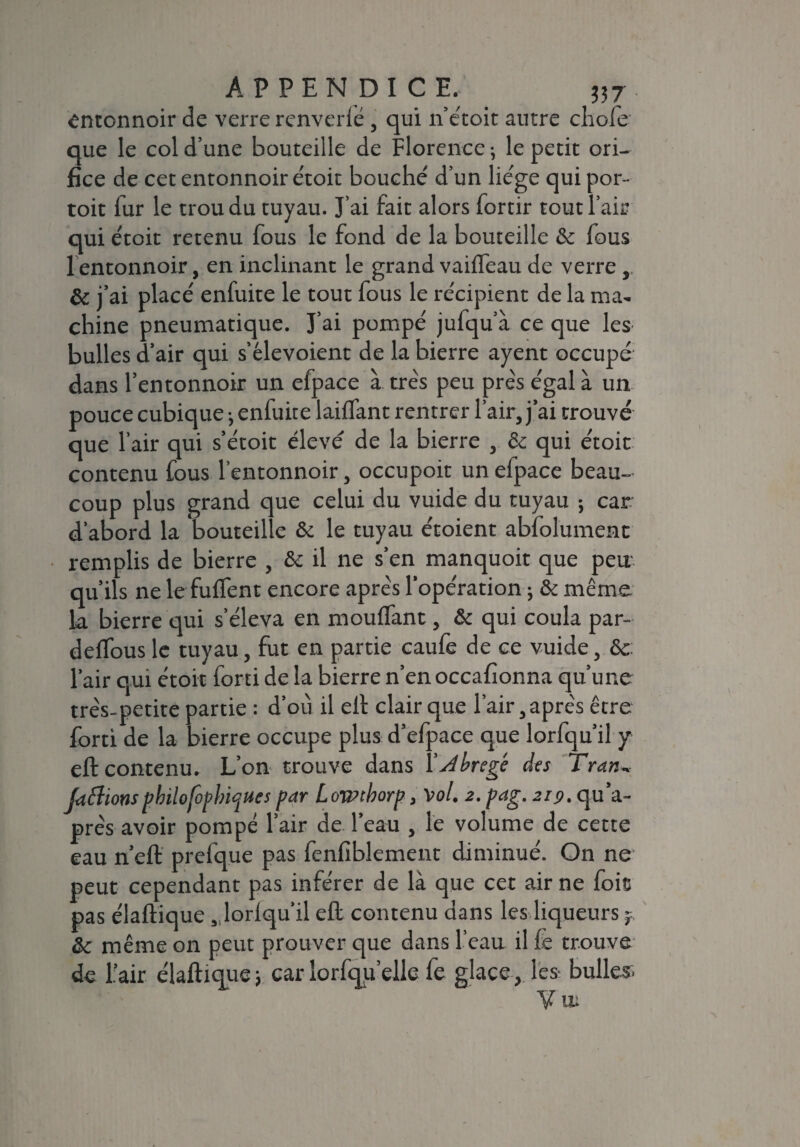 entonnoir de verre renverlé , qui n’étoit autre chofe que le col d’une bouteille de Florence ; le petit ori¬ fice de cet entonnoir étoit bouché d’un liège qui por- toit fur le trou du tuyau. J’ai fait alors fortir tout l’ait? qui étoit retenu fous le fond de la bouteille & fous 1 entonnoir, en inclinant le grand vaiffeau de verre & j’ai placé enfuite le tout fous le récipient de la ma¬ chine pneumatique. J’ai pompé jufqu a ce que les bulles d’air qui s’élevoient de la bierre ayent occupé dans l’entonnoir un efpace à très peu près égal à un pouce cubique ; enfuite laiftant rentrer l’air, j’ai trouvé que l’air qui s’étoit élevé de la bierre , & qui étoit contenu fous l’entonnoir, occupoit un efpace beau¬ coup plus grand que celui du vuide du tuyau ; car d’abord la bouteille & le tuyau étoient abfolument remplis de bierre , & il ne s’en manquoit que peu qu’ils ne le fuffent encore après l’opération 3 & même la bierre qui s’éleva en mouffant, & qui coula par- delfous le tuyau, fut en partie caufe de ce vuide, & l’air qui étoit forti de la bierre n’enoccafionna qu’une très-petite partie : d’où il elt clair que l’air, après être forti de la bierre occupe plus d’efpace que lorfqu’il y eft contenu. L’on trouve dans Ydbregé des Tran, Jaflions pbilofopbiques par Lowcborp, Vol. 2. pag. 219. qu’a- près avoir pompé l’air de l’eau , le volume de cette eau n’eft prefque pas fenfiblement diminué. On ne peut cependant pas inférer de là que cet air ne foie pas élaftique , lorlqu’il eft contenu dans les liqueurs & même on peut prouver que dans l’eau il fe trouve de l’air é laftique 3 car lorfqu’elie fe glaceles- bulles. y uu