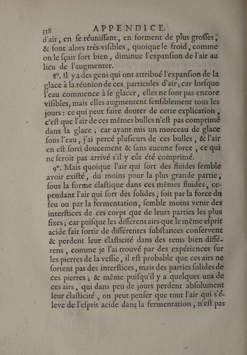 d’air, en fe re'unilTant, en forment de plusgrofies^ & font alors três-vifibles, quoique le froid, comme on le fçait fort bien, diminue l’expanfion de l’air au lieu de l'augmenter. 8°. Il y a des gens qui ont attribué lexpanfion de la glace à la réunion de ces particules d’air; car lorfque l’eau commence àfe glacer, elles ne font pas encore vifibles, mais elles augmentent fenfiblement tous les jours : ce qui peut faire douter de cette explication , c’efl: que l’air de ces mêmes bulles n’eft pas comprimé dans la glace ; car ayant mis un morceau de glace fous l’eau , j’ai percé plufieurs de ces bulles, & l’air en eft forti doucement & fans aucune force , ce qui ne feroit pas arrivé s’il y eût été comprimé. 9°. Mais quoique l’air qui fort des fluides femble avoir exifté, du moins pour la plus grande partie, fous la forme élaftique dans ces mêmes fluides, ce¬ pendant l’air qui fort des folides, foit par la force du feu ou par la fermentation, femble moins venir des interftices de ces corps que de leurs parties les plus fixes ; car puifque les differens airs que le même efprit acide fait fortir de différentes fubifances confervent & perdent leur élafticité dans des tems bien diffé- rens , comme je lai trouvé par des expériences fur les pierres de la veflie, il eft probable que ces airs ne fortent pas des interftices, mais des parties folides de ces pierres ; & même puifqu’il y a quelques-uns de ces airs , qui dans peu de jours perdent abfoîument leur élafticité , on peut penfer que tout 1 air qui s e- ieve de l’efprit acide dans la fermentation , n eft pas