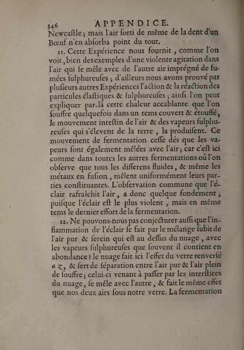 Newcaftle ; mais l'air forti de même de la dent d’un Bœuf n’en abforba point du tout. it. Cette Expérience nous fournit , comme l’on voit, bien des exemples d’une violente agitation dans l’air qui fe mêle avec de l’autre air imprégné de fu¬ mées fulphureufes -, d’ailleurs nous avons prouvé par plufîeurs autres Expériences l’aétion & la réaétion des particules élaftiques & fulphureufes ; ainfi l’on peut expliquer par-là cette chaleur accablante que l’on fouffre quelquefois dans un tems couvert & étouffé, le mouvement inteftin de l’air & des vapeurs fulphu¬ reufes qui s’élèvent de la terre , la produifent. Ce mouvement de fermentation ceffe dés que les va¬ peurs font également mêlées avec l’air ; car c’eft ici comme dans toutes les autres fermentations où l’on obferve que tous les differens fluides, & même les métaux en fufton , mêlent uniformément leurs par¬ ties conftituantes. L’obfervation commune que l’é¬ clair rafraîchit l’air , a donc quelque fondement, puifque l’éclair eft le plus violent , mais en même tems le dernier effort de la fermentation. iz. Ne pouvons-nous pas conjeéturer aufli que 1 in¬ flammation de l’éclair fe fait parle mélange fubitde l’air pur & ferein qui eft au deflus du nuage , avec les vapeurs fulphureufes que fouvent il contient en abondance ? le nuage fait ici l’effet du verre renverfé a ôc fertde féparation entre l’air pur & l’air plein de fouffre ; celui-ci venant à paffer par les interftices du nuage, fe mêle avec l’autre, &c fait le même effet que nos deux airs fous notre verre. La fermentation