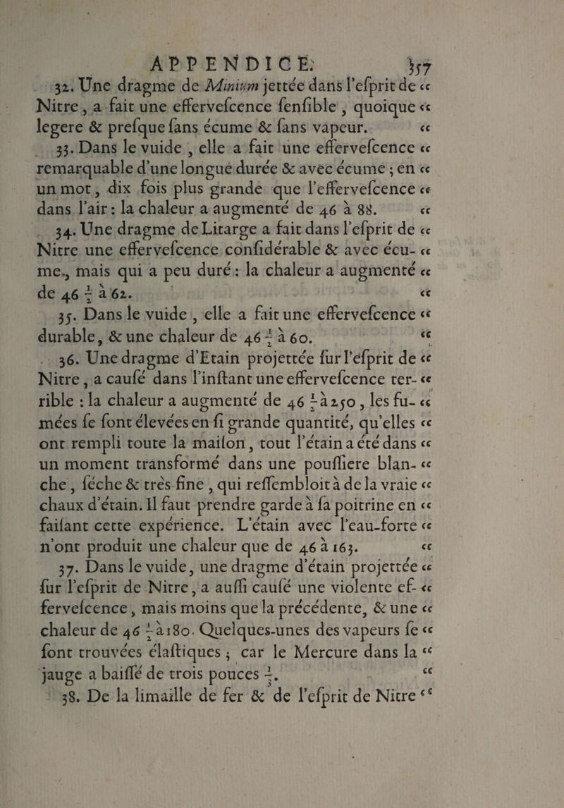 3z. Une dragme de Mmium jettée dans l’efprit de ce Nitre, a fait une effervefcence fenfible , quoique <« legere & prefquefans écume & fans vapeur. « 33. Dans le vuide , elle a fait une effervefcence « remarquable d’une longue durée & avec écume ; en <c un mot, dix fois plus grande que l’effervefcence <c dans l’air : la chaleur a augmenté de 46 à 88. « 34. Une dragme deLitarge a fait dans l’efprit de « Nitre une effervefcence confidérable & avec écu- « me., mais qui a peu duré : la chaleur a augmenté <c de 46 - à 61. « 35. Dans le vuide , elle a fait une effervefcence « durable, & une chaleur de 46 ~ à 60. <c 36. Une dragme d’Etain projettée furlefprit de« Nitre, acaufé dans l’inftant une effervefcence ter-« rible : la chaleur a augmenté de 46 ^150, les fu- « mées fe font élevées en fi grande quantité, qu’elles <« ont rempli toute la mailon, tout l’étain a été dans « un moment transformé dans une pouffiere blan- « che, lèche & très fine , qui refièmbloit à de la vraie « chaux d’étain. Il faut prendre garde à la poitrine en « failant cette expérience. L’étain avec l’eau-force <« n’ont produit une chaleur que de 46 à 163. « 37. Dans le vuide, une dragme d’étain projettée « ■fur l’efprit de Nitre, a aulfi caulé une violente ef- « fervelcence, mais moins que la précédente, & une « chaleur de 46 ~ài8o. Quelques-unes des vapeurs fe« font trouvées élaftiques $ car le Mercure dans la u jauge a baiffé de trois pouces £C 38. De la limaille de fer ôc de l’efprit de Nitre<c