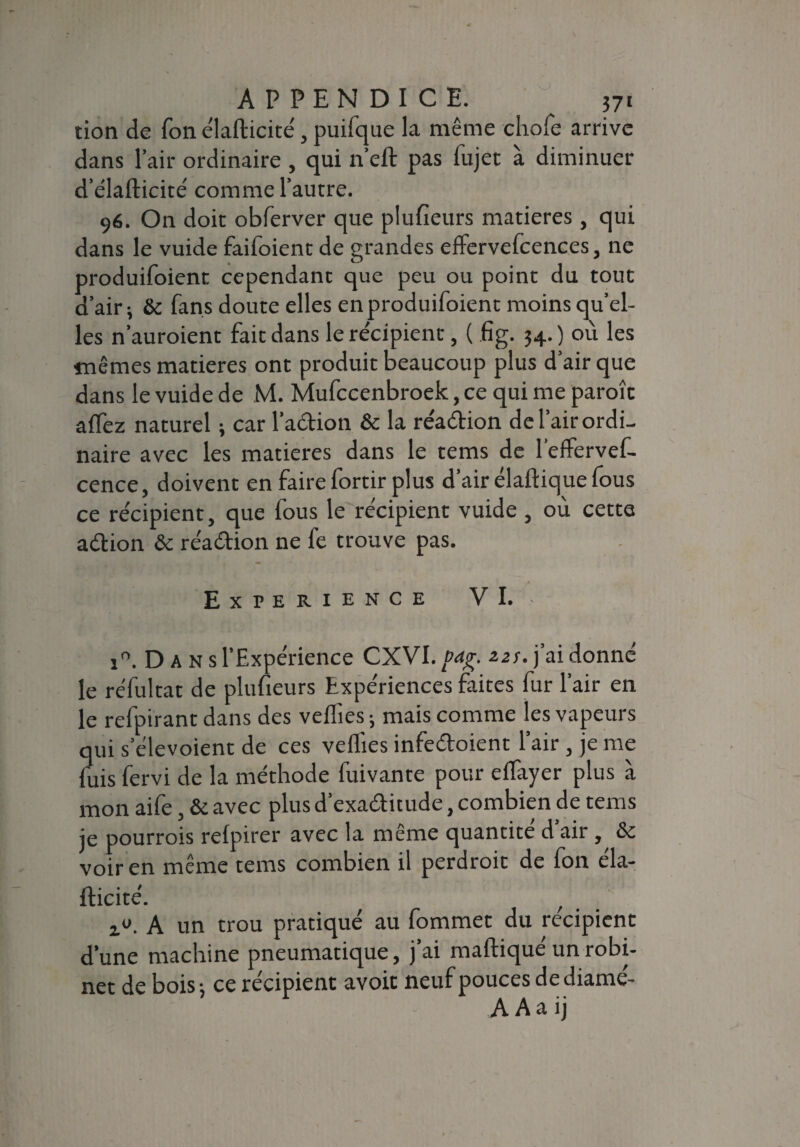 tion de fon élafticité, puifque la même chofe arrive dans l’air ordinaire , qui n’eft pas fujet à diminuer d’élafticiré comme l’autre. 96. On doit obferver que plufieurs matières, qui dans le vuide faifoient de grandes eflervefcences, ne produifoient cependant que peu ou point du tout d’air; & fans doute elles en produifoient moins qu’el- les n’auroient fait dans le récipient, ( fig. 34. ) où les mêmes matières ont produit beaucoup plus d’air que dans le vuide de M. Mufccenbroek, ce qui me paroît aflez naturel ; car l’adion & la re'adion de l’air ordi¬ naire avec les matières dans le tems de l’effervef- cence, doivent en faire fortir plus d’air élaftique fous ce re'cipient, que fous le récipient vuide , où cette adion & re'adion ne fe trouve pas. EXPERIENCE VI. i°. D A N s l’Expérience CXVI. /><*£. 2.2s. j’ai donné le re'fultat de plufieurs Expériences faites fur l’air en le refpirant dans des veflies ; mais comme les vapeurs qui s’élevoient de ces veflies infedoient l’air, je me fuis fervi de la méthode fuivante pour eflayer plus à mon aife, & avec plus d’exaditude, combien de tems je pourrais refpirer avec la même quantité d’air, &c voir en même tems combien il perdrait de fon éla¬ fticité. r A un trou pratiqué au fommet du récipient d’une machine pneumatique, j’ai maftiqué un robi¬ net de bois-, ce récipient avoit neufpoucesdediamé- A A a ij