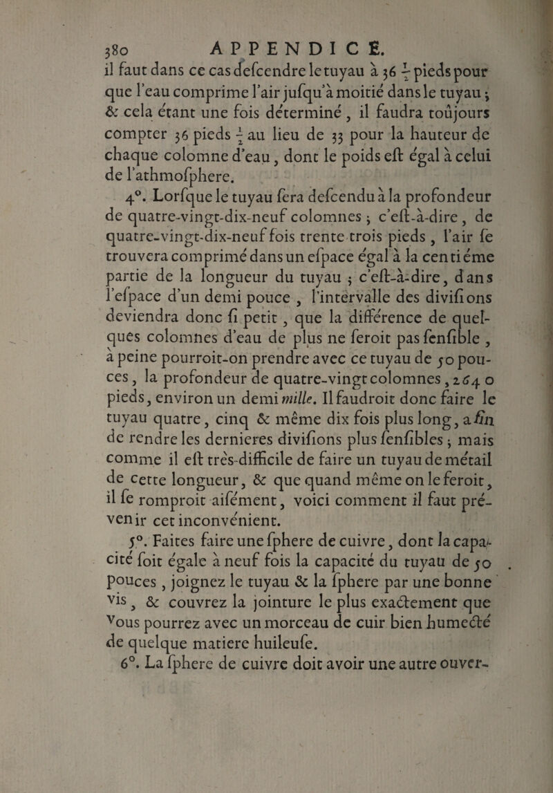 il faut dans ce cas defcendre le tuyau à 36 L pieds pour que l’eau comprime l’air jufqu’ à moitié dans le tuyau 3 & cela étant une fois déterminé , il faudra toujours compter 36 pieds \ au lieu de 33 pour la hauteur de chaque colomne d’eau, dont le poids eft égal à celui de l’athmofphere. 4°. Lorfque le tuyau fera defcendu à la profondeur de quatre-vingt-dix-neuf colomnes j c’eft-à-dire , de quatre-vingt-dix-neuf fois trente trois pieds , l’air fe trouvera comprimé dans un efpace égal à la centième oartie de la longueur du tuyau ; c’eft-à-dire, dans . ’efpace d’un demi pouce , l’intervalle des divifions deviendra donc fi petit, que la différence de quel¬ ques colomnes d’eau de plus ne feroit pas fcnfible , a peine pourroit-on prendre avec ce tuyau de jo pou¬ ces , la profondeur de quatre-vingt colomnes, 2.64 o pieds, environ un demi mille. Il faudroit donc faire le tuyau quatre, cinq & même dix fois plus long, afin de rendre les dernieres divifions plus fenfibles * mais comme il eft très-difficile de faire un tuyau de métail de cette longueur, & que quand même on le feroit, il fe romproit aifément, voici comment il faut pré¬ venir cet inconvénient. 5°. Faites faire une fphere de cuivre, dont la capa¬ cité foit égale à neuf fois la capacité du tuyau de jo pouces, joignez le tuyau & la fphere par une bonne vis , & couvrez la jointure le plus exaétement que vous pourrez avec un morceau de cuir bien humeété de quelque matière huileufe. 6°. La fph ere de cuivre doit avoir une autre ouver-