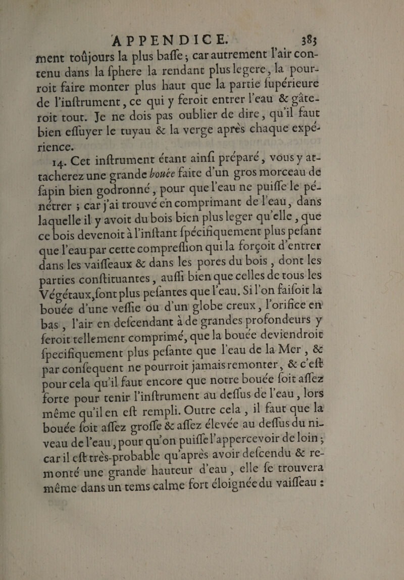 r APPENDICE. 3S5 j-nent toujours la plus baffe -, car autrement 1 air con¬ tenu dans la Iphere la rendant pluslcgeie, la pour- roit faire monter plus haut que la partie luperieure de rinftrument, ce qui y feroit entrer 1 eau & gâte- roit tout. Je ne dois pas oublier de dire , qu il faut bien efTuyer le tuyau & la verge apres chaque expé¬ rience. 14. Cet infiniment étant ainfi préparé, vous y at¬ tacherez une grande bouée faite d un gros morceau de fapin bien godronné, pour que 1 eau ne puifTe le pé¬ nétrer j car j ai trouve eh comprimant ciel eau, dans lac uelle il y avoir du bois bien plus léger qu elle, que ce bois devenoit à l’inflant fpccifiquement plus pefant que beau par cette comprefïion qui la forçoit d entrer dans les vaiffeaux &c dans les pores du bois, dont les parties conflituantes, aufli bien que celles de tous les Végétaux,font plus pelantes que beau. Si bon faifoit la bouée d’une veffie ou d’un globe creux, l’orifice en bas , bair en defeendant à de grandes profondeurs y feroit tellement comprimé, que la bouée deviendroit fpecifiquement plus pefante que 1 eau de la Mer , &c par confequent ne pourroit jamais remonter, & c efl pour cela qu’il faut encore que notre bouee foit afiez forte pour tenir binflrument au deffus de 1 eau, lois même qu’il en efl rempli. Outre cela , il faut que la bouée foit allez groffe &c allez elevee au defîus du ni¬ veau de beau, pour qu’on puifTebappercevoir de loin -, car il efl très-probable qu’après avoir defeendu & re¬ monté une grande hauteur d eau , elle fe trouveia même dans un tems calme fort éloignée du vaifTeau :