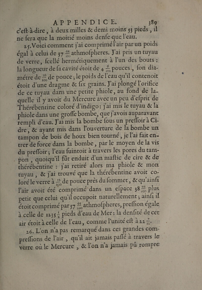 ceft à-dire, à deux railles & demi moins53 pieds , il ne fera que la moitié moins denfe que 1 eau. t;. Voici comment j’ai comprimé l’air par un poids égal à celui de 57 ^ athmofpheres. J’ai pris un tuyau de verre, fcellé hermétiquement à l’un des bouts : la longueur de fa cavité étoit de 4 ^pouces (on dia¬ mètre de — de pouce -, le poids de l’eau qu’il contenoit étoit d’une dragme ôc fix grains. J’ai plongé l’orifice de ce tuyau dans une petite phiole, au fond de la¬ quelle il y avoit du Mercure avec un peu d’efprit de Thérébentine coloré d indigo: j ai mis le tuyau & la phiole dans une groffe bombe, que j avois auparavant rempli d’eau. J aï mis la bombe lous un prefioir a Ci¬ dre , & ayant mis dans l’ouverture de la bombe un tampon de bois de houx bien tourne, je 1 ai fait en¬ trer de force dans la bombe, par le moyen de la vis du prefToir 3 1 eau fuintoit a travers les poies du tam¬ pon , quoiqu’il fut enduit dun maflic de ciie & de thérébentine : j ai retire alors ma phiole & mon tuyau , & j’ai trouvé que la thérébentine avoit co¬ loré le verre a de pouce près du fommet, qu ainfi l’air avoit été comprime dans un efpace 38 — plus petit que celui qu-il occupoit naturellement 3 ainfi il étoit comprimé par 37 ^oathmofpheres,prelîion égale à celle de 113*7 pieds d’eau de Mer : la den^ce'cie cet air étoit à celle de l’eau, comme l’unité eft àizT7-. 2.6. L’on n’a pas remarqué dans ces grandes corn- prenions de l’air , qu’il ait jamais paffé à travers le verre oà le Mercure , & l’on n’a jamais pu rompre-