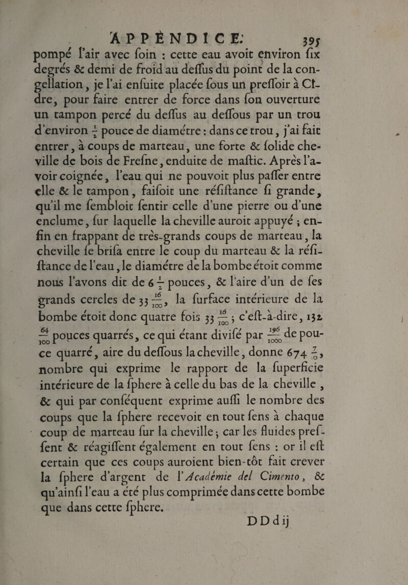 pompé l’air avec foin : cette eau avoit environ fix degrés & demi de froid au delfus du point de la con- gellation, je l’ai enfuite placée fous un prefloir à Ci¬ dre, pour faire entrer de force dans fon ouverture un tampon percé du delfus au delTous par un trou d’environ \ pouce de diamètre : dans ce trou, j’ai fait entrer, à coups de marteau, une forte & folide che¬ ville de bois de Frefne, enduite de maftic. Après l’a¬ voir coignée, l’eau qui ne pouvoit plus palfer entre elle & le tampon, faifoic une réfiftance fi grande, qu’il me fembloit fentir celle d’une pierre ou d’une enclume, fur laquelle la cheville auroit appuyé ; en¬ fin en frappant de très-grands coups de marteau, la cheville le brifit entre le coup du marteau & la réfi¬ ftance de l’eau, le diamètre de la bombe étoit comme nous l’avons dit de 67 pouces, & l'aire d’un de fes grands cercles de 33 — , la furface intérieure de la bombe étoit donc quatre fois 33 ^5 c’eft-à-dire, 134 -^popces quarrés, ce qui étant divifé par ^depou- ce quarré, aire du delTous la cheville, donne 674 nombre qui exprime le rapport de la fuperficie intérieure de la fphere à celle du bas de la cheville , & qui par conféquent exprime aulli le nombre des coups que la fphere recevoit en tout fens à chaque • coup de marteau lur la cheville ; car les fluides pref- fent & réagiffent également en tout fens : or il eft certain que ces coups auroient bien-tôt fait crever la fphere d’argent de l’Académie del Cimento, &c qu’ainfi l’eau a été plus comprimée dans cette bombe que dans cette fphere. DDdij