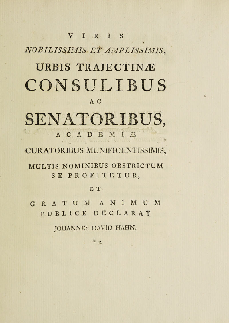 VIRIS NOBILISSIMIS-ET AMPLISSIMIS, URBIS TRAJECTINiE CONSULIBUS A C SENATORIBUS, 1 ACADEMIAE . . . » CURATORIBUS MUNIFICENTISSIMIS, MULTIS NOMINIBUS OBSTRICTUM SE PROFITETUR, E T GRATUM ANIMUM PUBLICE DECLARAT JOHANNES DAVID HAHN,