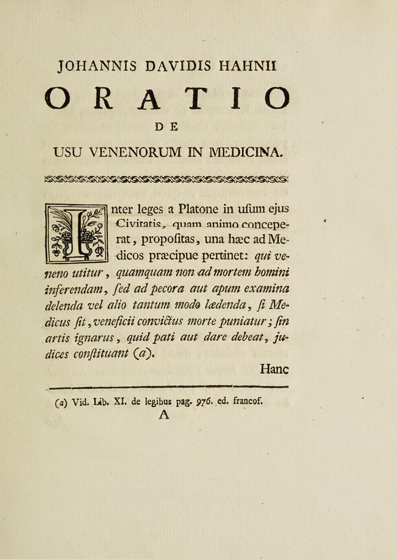 ORATIO D E USU VENENORUM IN MEDICINA. nter leges a Platone in uliim ejus Civitatis, quam animo concepe¬ rat , propofitas, una hsec ad Me¬ dicos praecipue pertinet: qui ve¬ neno utitur, quamquam non ad mortem homini inferendam, fed ad pecora aut apum examina delenda vel alio tantum modo laedenda, fi Me¬ dicus fii, veneficii convictus morte puniatur; fin artis ignarus, quid pati aut dare debeat, ju¬ dices confutuant (aj> Hanc (a) Vid. Lib. XI. de legibus pag. 97(5. ed. francof. A