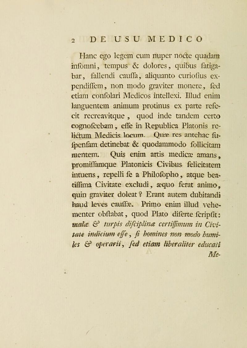 Hanc ego legem cum nuper nocte quadam infomni, tempus & dolores, quibus fatiga¬ bar, fallendi cauffa, aliquanto curiofius ex- pendiffem, non modo graviter monere, fed etiam confolari Medicos intellexi. Illud enim languentem animum protinus ex parte refe¬ cit recreavitque , quod inde tandem certo cognofcebam, efle in Republica Platonis re¬ lictum Medicis locum. Quae res antehac fu- fpenfam detinebat & quodammodo Pollicitam mentem. Quis enim artis medicae amans, promiffamque Platonicis Civibus felicitatem intuens, repelli fe a Philofopho, atque bea- tiffima Civitate excludi, aequo ferat animo, quin graviter doleat ? Erant autem dubitandi haud leves cauflax Primo enim illud vehe¬ menter obftabat, quod Plato diferte fcripfit: mala & turpis difciplina certiflimum in Civi¬ tate indicium e fle 9 fi homines non modo humi¬ les & operarii, fed etiam liber alit er educati Me- 4-