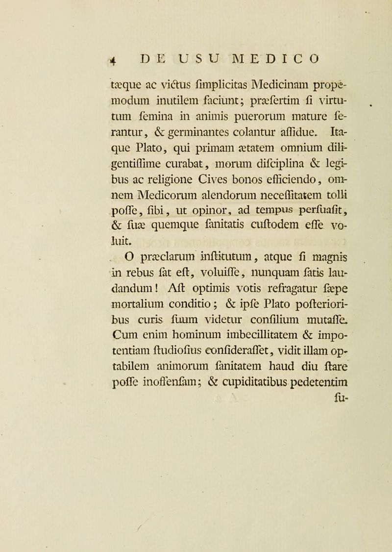taeque ac victus fimplicitas Medicinam prope- modum inutilem faciunt; praefertim fi virtu¬ tum femina in animis puerorum mature fe¬ rantur , & germinantes colantur affidue, Ita¬ que Plato, qui primam aetatem omnium dili- gentiflime curabat, morum difciplina & legi¬ bus ac religione Cives bonos efficiendo, om¬ nem Medicorum alendorum neceffitatem tolli pofie, fibi, ut opinor, ad tempus perfuafit, & fuae quemque fanitatis cuftodem efle vo¬ luit, O praeclarum infiitutum, atque fi magnis in rebus fat eft, voluiffe, nunquam fatis lau¬ dandum! Alt optimis votis refragatur fiepe mortalium conditio; & ipfe Plato pofteriori- bus curis fuum videtur confilium mutafie. Cum enim hominum imbecillitatem & impo¬ tentiam ftudiofius eonfideraflet, vidit illam op¬ tabilem animomm fanitatem haud diu ftare pofie inoffenfam; & cupiditatibus pedetentim fu-