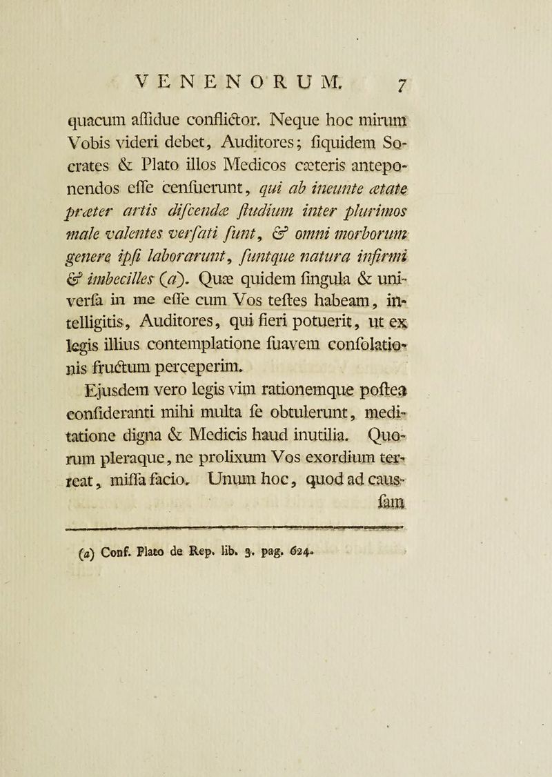 quacum affidue conflidor. Neque hoc mirum Vobis videri debet. Auditores; fiquidem So¬ crates & Plato illos Medicos cteteris antepo¬ nendos effe cenfuerunt, qui ab ineunto at at e prater artis difcendce fludiutn inter plurimos male valentes ver fati funt, & omni morborum genere ipfi laborarunt, funt que natura infirmi & imbecilles (a). Quce quidem fingula & uni- vcrla in me effe cum Vos teftes habeam, in- telligitis, Auditores, qui fieri potuerit, ut ex legis illius contemplatione fuavem confolatio- nis frudum perceperim. Ejusdem vero legis vim rationemque poftea confideranti mihi multa fe obtulerunt, medi¬ tatione digna & Medicis haud inutilia. Quo¬ rum pleraque, ne prolixum Vos exordium ter¬ reat , miffa facio. Unum hoc, quod ad caus- fam •* — ----- 1 ...- (a) Conf. Flato de Rep. lib. pag. 624*