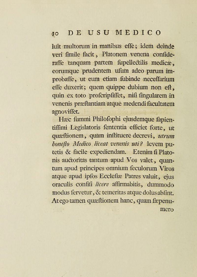 luit multorum in manibus effe; idem deinde veri fimile facit , Platonem venena confide- raffe tanquam partem fupelle&ilis medicae, eorumque prudentem ufum adeo parum im- probaffe, ut eum etiam fubinde neceffarium effe duxerit; quem quippe dubium non eft, quin ex toto profcripfiffet, nifi fingularem in venenis prasftantiam atque medendi facultatem agnoviffet. Haec fummi Philofophi ejusdemque fapien- tiffimi Legislatoris fententia efficiet forte, ut quaeftionem, quam inftituere decrevi, utrum honefto Medico liceat venenis uti? levem pu¬ tetis & facile expediendam. Etenim fi Plato¬ nis audtoritas tantum apud Vos valet, quan¬ tum apud principes omnium feculorum Viros atque apud ipfos Ecclefise Patres valuit, ejus oraculis confifi licere affirmabitis, dummodo modus fervetur, & temeritas atque dolusabfint. At ego tamen qua:Itionem hanc, quam fiepenu- mero