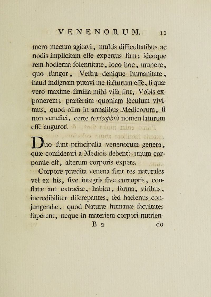 mero mecum agitavi, multis difficultatibus ac nodis implicitam e (Te expertus fiim; ideoque rem hodierna folennitate, loco hoc, munere, quo fungor, Veftra denique humanitate, haud indignam putavi me facturum efle, fiquae vero maxime fimilia mihi vifa fint, Vobis ex¬ ponerem; praefertim quoniam feculum vivi¬ mus, quod olim in annalibus Medicorum, fi non venefici, certe toxicophili nomen laturum cffie auguror. • ■ > < :rir,; . t | )uo funt principalia venenorum genera, quae confiderari a Medicis debent : unum cor¬ porale eft, alterum corporis expers. Corpore praedita venena funt res naturales vel ex his, five integris five corruptis, con¬ flatae aut extractae, habitu, forma, viribus, incredibiliter difcrepantes, fed hactenus con¬ jungendae , quod Naturae humanae facultates fuperent, neque in materiem corpori nutrien- B 2 do