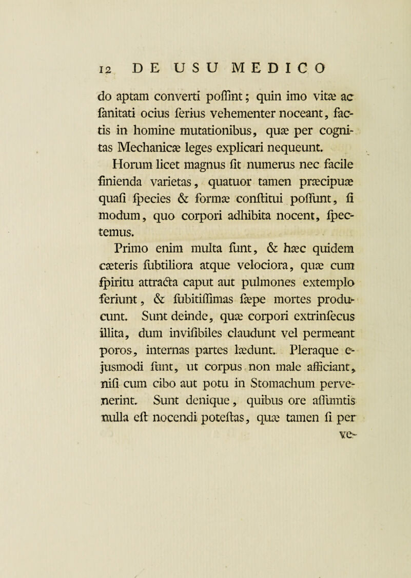do aptam converti poffint; quin imo vitee ac fanitati ocius ferius vehementer noceant, fac¬ tis in homine mutationibus, quae per cogni¬ tas Mechanicae leges explicari nequeunt. Horum licet magnus fit numerus nec facile finienda varietas, quatuor tamen praecipuae quafi Ipecies & formae conftitui poflunt, fi modum, quo corpori adhibita nocent, pec¬ temus. Primo enim multa fimt, & haec quidem caeteris fiibtiliora atque velociora, quae cum fpiritu attradia caput aut pulmones extemplo feriunt, & fubitiffimas faepe mortes produ¬ cunt. Sunt deinde, quae corpori extrinfecus illita, dum invifibiles claudunt vel permeant poros, internas partes laedunt. Pleraque c- jusmodi funt, ut corpus non male afficiant,, nifi cum cibo aut potu in Stomachum perve¬ nerint. Sunt denique, quibus ore aflumtis nulla eft nocendi poteftas, quae tamen fi per ve-