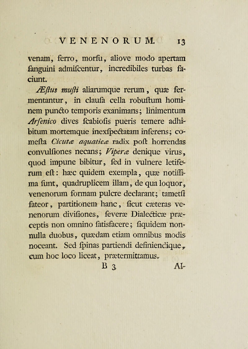 venam, ferro, morfii, alio ve modo apertam fanguini admifcentur, incredibiles turbas fa¬ ciunt. /Eftus mufti aliarumque rerum, quae fer¬ mentantur, in claufa cella robuftum homi¬ nem pundto temporis exanimans; linimentum Arfenico dives fcabiofis pueris temere adhi¬ bitum mortemque inexfpe&atam inferens; co- mefta Cicuta aquatica radix poft horrendas convulfiones necans; Vipera denique virus, quod impune bibitur, fed in vulnere letife¬ rum eft: haec quidem exempla, quae notiffb ma funt, quadruplicem illam, de qua loquor, venenorum formam pulcre declarant; tametfi fateor, partitionem hanc, ficut caeteras ve¬ nenorum divifiones, feverae Dialedicae prae¬ ceptis non omnino fatisfacere; fiquidem non¬ nulla duobus, quaedam etiam omnibus modis noceant. Sed Ipinas partiendi definiendique,, cum hoc loco liceat, praetermittamus. b a At