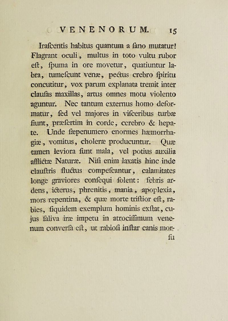 Irafcentis habitus quantum a fano mutatur! Flagrant oculi, multus in toto vultu rubor eft, fpuma in ore movetur, quatiuntur la¬ bra, tumefcunt venae, pectus crebro Ipiritu concutitur, vox parum explanata tremit inter claulas maxillas, artus omnes motu violento aguntur. Nec tantum externus homo defor¬ matur, fed vel majores in vifceribus turbse fiunt, prafertim m corde, cerebro & hepa¬ te. Unde faepenumero enormes haemorrha¬ gia» , vomitus, cholera producuntur. Quae tamen leviora funt mala, vel potius auxilia afflictae Natura. Nili enim laxatis hinc inde clauftris fluctus compefcantur, calamitates longe graviores confequi folent: febris ar¬ dens, icterus, phrenitis, mania, apoplexia, mors repentina, & quae morte triftior eft, ra¬ bies, fiquidem exemplum hominis exftat, cu¬ jus faliva ira impetu in atrociffimum vene¬ num converfa eft, ut rabiofi inftar canis mor- fu