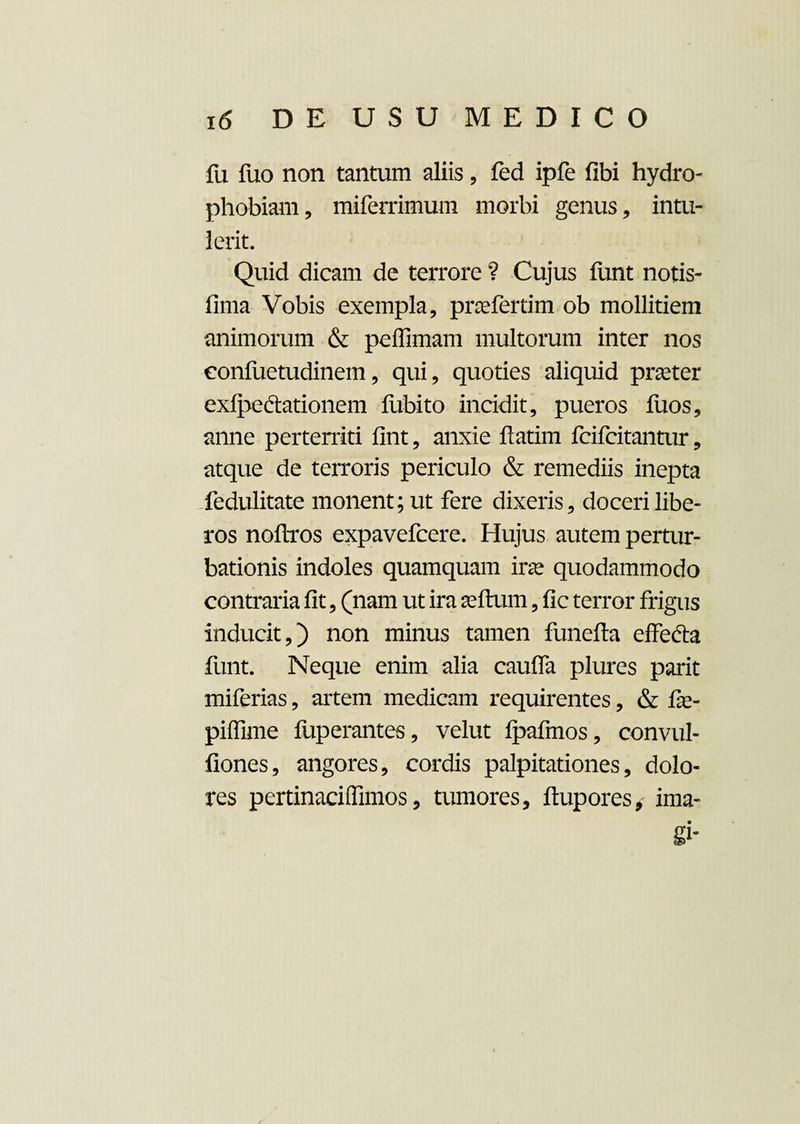 fu fuo non tantum aliis, fed ipfe fibi hydro¬ phobiam, miferrimum morbi genus, intu¬ lerit. Quid dicam de terrore ? Cujus funt notis- fima Vobis exempla, pnefertim ob mollitiem animorum & peffimam multorum inter nos eonfuetudinem, qui, quoties aliquid prseter exlj^edtationem fubito incidit, pueros fiios, anne perterriti fint, anxie ftatim fcifcitantur, atque de terroris periculo & remediis inepta fedulitate monent; ut fere dixeris, doceri libe¬ ros noftros expavefcere. Hujus autem pertur¬ bationis indoles quamquam irse quodammodo contraria fit, (nam ut ira seftum, fic terror frigus inducit,) non minus tamen funefta effe&a funt. Neque enim alia cauffa plures parit miferias, artem medicam requirentes, & fe- piffime fuperantes, velut Ipafmos, convul- fiones, angores, cordis palpitationes, dolo¬ res pertinaciifimos, tumores, ftupores, ima-