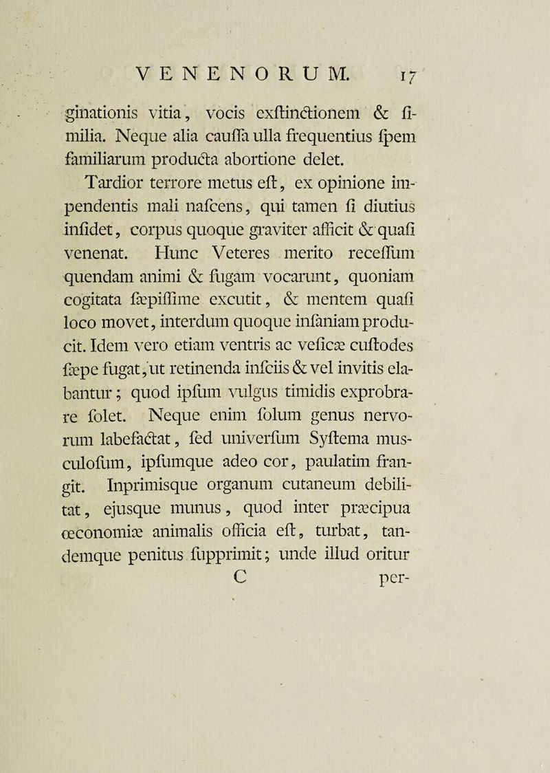 ginationis vitia, vocis exftinctionem & fi- milia. Neque alia caufla ulla frequentius Ipem familiarum produdta abortione delet. Tardior terrore metus eft, ex opinione im¬ pendentis mali nafcens, qui tamen fi diutius infidet, corpus quoque graviter afficit & quafi venenat. Hunc Veteres merito receflum quendam animi & fugam vocarunt, quoniam cogitata faepiffime excutit, & mentem quafi loco movet, interdum quoque infaniamprodu¬ cit. Idem vero etiam ventris ac veficae cuftodes fiepe fugat,ut retinenda infeiis & vel invitis ela¬ bantur ; quod ipfum vulgus timidis exprobra¬ re folet. Neque enim folum genus nervo¬ rum labefactat, fed univerfum Syftema mus- culofum, ipfumque adeo cor, paulatim fran¬ git. Inprimisque organum cutaneum debili¬ tat , ejusque munus, quod inter praecipua oeconomia? animalis officia eft, turbat, tan- demque penitus fupprimit; unde illud oritur C per-