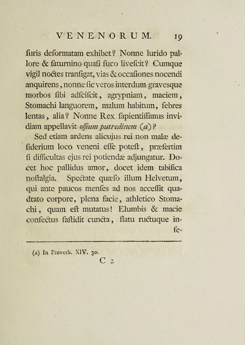 V E N E N O R U M. furis deformatam exhibet? Nonne lurido pal¬ lore & fatumino quafi fuco livefcit? Cumque vigil nodles tranfigat, vias & occafiones nocendi anquirens, nonne fic veros interdum gravesque morbos fibi adfcifcit, agrypniam, maciem , Stomachi languorem, malum habitum, febres lentas, alia ? Nonne Rex fapientiffimus invi¬ diam appellavit offium putredinem (a) ? Sed etiam ardens alicujus rei non mate de- fiderium loco veneni effe poteft, praefertim fi difficultas ejus rei potiendae adjungatur. Do¬ cet hoc pallidus amor, docet idem tabifica noftalgia. Spedtate quaffio illum Hei ve tum, qui ante paucos menfes ad nos acceffit qua¬ drato corpore, plena facie, athletico Stoma¬ chi , quam eft mutatus! Elumbis & macie confectus faftidit cuncta, flatu rudtuque in- fe- C * (a) In Proverb. XIV. 30.