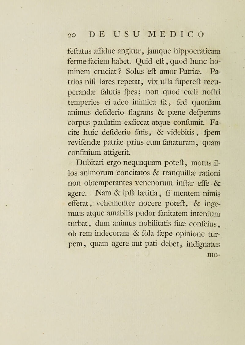 feftatus aflidue angitur, jamque hippocraticam ferme faciem habet. Quid eft, quod hunc ho¬ minem cruciat ? Solus eft amor Patriae. Pa¬ trios nifi lares repetat, vix ulla fupereft recu¬ peranda falutis Ipes; non quod coeli noftri temperies ei adeo inimica fit, fed quoniam animus defiderio flagrans & paene delperans corpus paulatim exficcat atque conlumit. Fa¬ cite huic defiderio fatis, & videbitis , fpem revifendae patria prius eum fanaturam, quam confinium attigerit. Dubitari ergo nequaquam poteft, motus il¬ los animorum concitatos & tranquillae rationi non obtemperantes venenorum inftar effe & agere. Nam & ipfa laetitia, fi mentem nimis efferat, vehementer nocere poteft, & inge¬ nuus atque amabilis pudor fanitatem interdum turbat, dum animus nobilitatis fune confcius, ob rem indecoram & fola farpe opinione tur¬ pem , quam agere aut pati debet, indignatus mo-