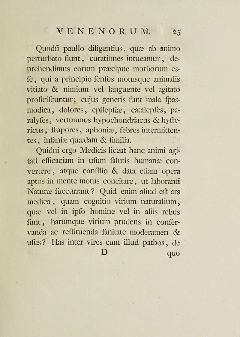 Quodfi paullo diligentius, quae ab animo perturbato fiunt, curationes intueamur, de¬ prehendimus eorum praecipue morborum es- fe, qui a principio fenilis motusque animalis vitiato & nimium vel languente vel agitato proficifcuntur; cujus generis funt mala fpas- modica, dolores, epilepfiiv, catalepfes, pa- ralyfes, vertumnus hypochondriacus & hyftc- ricus, ftupores, aphoniae, febres intermitten¬ tes , infamae quaedam & fimilia. Quidni ergo Medicis liceat hanc animi agi¬ tati efficaciam in ufum falutis humanae con¬ vertere , atque confilio & data etiam opera aptos in mente motus concitare, ut laboranti Naturae fuccurrant ? Quid enim aliud eft ars medica , quam cognitio virium naturalium, qua? vel in ipfo homine vel in aliis rebus funt, harumque virium prudens in confer- vanda ac reftituenda fanitate moderamen & ufus ? Has inter vires cum illud pathos, de D quo