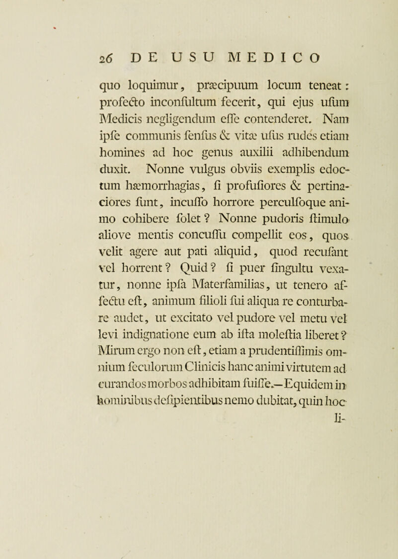 quo loquimur, praecipuum locum teneat: profecto inconfultum fecerit, qui ejus ufum Medicis negligendum elfe contenderet. Nam ipfe communis fenilis & vitee ulus rudes etiam homines ad hoc genus auxilii adhibendum duxit. Nonne vulgus obviis exemplis edoc¬ tum haemorrhagias, li profuliores & pertina¬ ciores limt, inculfo horrore perculfoque ani¬ mo cohibere folet ? Nonne pudoris ftimulo aliove mentis conculfu compellit eos, quos velit agere aut pati aliquid, quod recufant vel horrent ? Quid ? II puer llngultu vexa¬ tur, nonne ipfa Materfamilias, ut tenero af¬ fectu elt, animum filioli fui aliqua re conturba¬ re audet, ut excitato vel pudore vel metu vel levi indignatione eum ab illa moleftia liberet ? Mirum ergo non elt, etiam a prudentilTimis om¬ nium foculorum Clinicis hanc animi virtutem ad curandos morbos adhibitam fuifie,—Equidem in hominibus dcfipieiitibus nemo dubitat, quin hoc Ii-