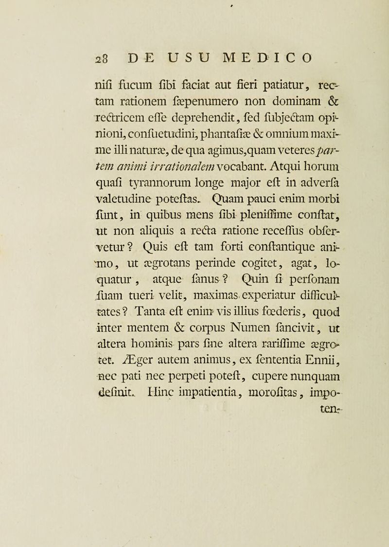 nifi fucum fibi faciat aut fieri patiatur, rec¬ tam rationem fiepenumero non dominam & rectricem effe deprehendit, fed fubjeftam opi¬ nioni, conftietudini, phantafhe & omnium maxi¬ me illi naturae, de qua agimus,quam veteres par¬ tem animi irrationalem vocabant. Atqui horum quafi tyrannorum longe major eft in adverfa valetudine poteftas. Quam pauci enim morbi funt, in quibus mens fibi pleniffime confiat, ut non aliquis a refta ratione receffus obfer- vetur? Quis eft tam forti conftantique ani¬ mo, ut aegrotans perinde cogitet, agat, lo¬ quatur , atque fanus ? Quin fi perfonam fuam tueri velit, maximas, experiatur difficul¬ tates ? Tanta eft enim vis illius foederis, quod inter mentem & coipus Numen fancivit, ut altera hominis pars fine altera rariffime aegro- tet. /Eger autem animus, ex fententia Ennii, nec pati nec peipeti poteft, cupere nunquam definit.. Hinc impatientia, morofitas, impo¬ tem