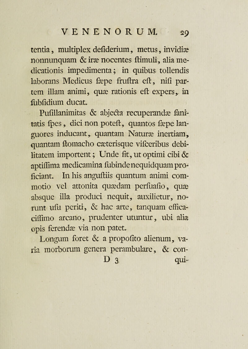 tentia, multiplex defiderium, metus, invidia? nonnunquam & irae nocentes ftimuli, alia me¬ dicationis impedimenta; in quibus tollendis laborans Medicus fiepe fruftra eft, nili par¬ tem illam animi, qua; rationis eft expers, in fubfidium ducat. Pufillanimitas & abjecta recuperanda fani- tatis fpes, dici non poteft, quantos faspe lan¬ guores inducant, quantam Natura; inertiam, quantam ftomaclio casterisque vifccribus debi¬ litatem importent; Unde fit, ut optimi cibi & aptiffima medicamina fubindenequidquam pro¬ ficiant. In his anguftiis quantum animi com¬ motio vel attonita quasdam perfuafio, qua; absque illa produci nequit, auxilietur, no¬ runt ufu periti, & hac arte, tanquam effica- ciffimo arcano, prudenter utuntur, ubi alia opis ferendas via non patet. Longum foret & a propofito alienum, va¬ ria morborum genera perambulare, & con- D 3 qui-
