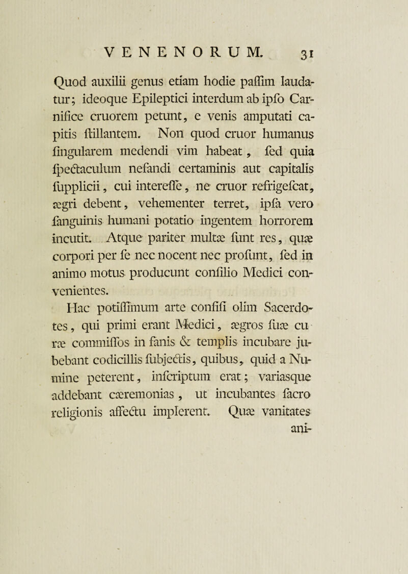 Quod auxilii genus etiam hodie paffim lauda¬ tur; ideoque Epileptici interdum ab ipfo Car¬ nifice cruorem petunt, e venis amputati ca¬ pitis ftillantem. Non quod eruor humanus lingularem medendi vim habeat,. fed quia Ipectaculum nefandi certaminis aut capitalis fupplicii, cui interdie, ne eruor refrigefeat, aegri debent, vehementer terret, ipfa vero fanguinis humani potatio ingentem horrorem incutit. Atque pariter multa: liint res, quae corpori per fe nec nocent nec profunt, fed in animo motus producunt confilio Medici con¬ venientes. Hac potiffimum arte confifi olim Sacerdo¬ tes , qui primi erant Medici, aegros fu te cu rte commilfos in fanis & templis incubare ju¬ bebant codicillis fubjectis, quibus,, quid a Nu¬ mine peterent, inferiptum erat; variasque addebant caeremonias , ut incubantes facro religionis affectu implerent. Quae vanitates ani-