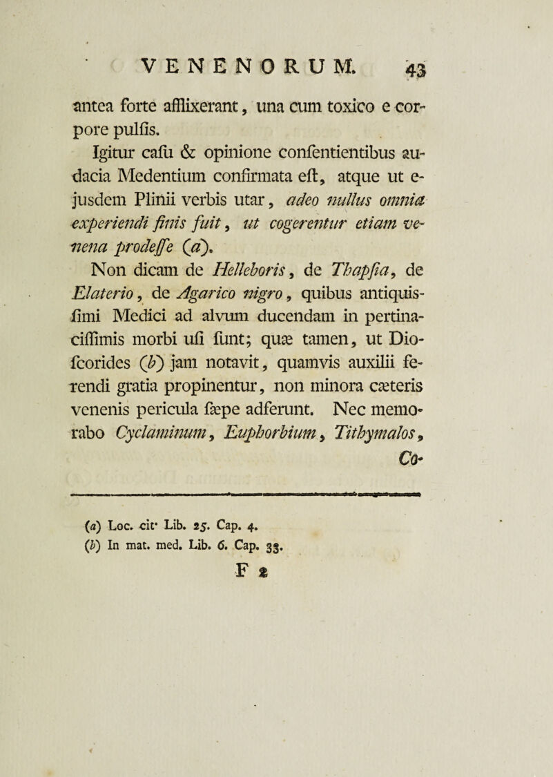 antea forte afflixerant, una cum toxico e cor¬ pore pulfis. Igitur cafu & opinione confentientibus au¬ dacia Medendum confirmata eft, atque ut e- jusdem Plinii verbis utar, adeo nullus omnia experiendi finis fuit, ut cogerentur etiam ve¬ nena prodeJfe (a). Non dicam de Helkboris, de Thapfia, de Elaterio, de Agarico nigro, quibus antiquis- fimi Medici ad alvum ducendam in pertina- ciffimis morbi uli funt; qua; tamen, ut Dio- fcorides (li) jam notavit, quamvis auxilii fe¬ rendi gratia propinentur, non minora ceteris venenis pericula faspe adferunt. Nec memo¬ rabo Cyclaminum, Euphorbiam, Tithymalos, Co- (a) Loc. cir Lib. 25. Cap. 4. (b) In mat. med. Lib. 6, Cap. 33.