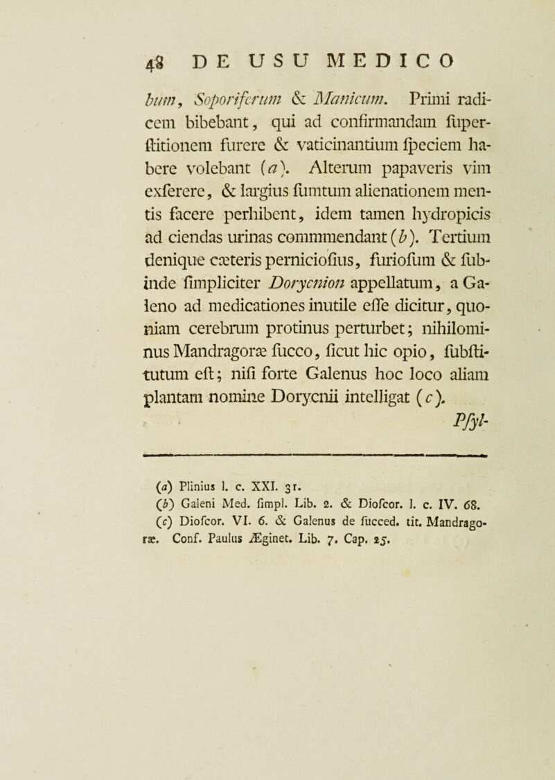 bum9 Sopori ferum & Manicum. Primi radi¬ cem bibebant, qui ad confirmandam fuper- ftitionem furere & vaticinantium fpeciem ha¬ bere volebant (a\ Altemm papaveris vim exferere, & largius fumtum alienationem men¬ tis facere perhibent, idem tamen hydropicis ad ciendas urinas commmendant (b). Tertium denique exteris perniciofius, furiofum & fub- inde fimpliciter Dorycnion appellatum, a Ga¬ leno ad medicationes inutile effe dicitur, quo¬ niam cerebrum protinus perturbet; nihilomi¬ nus Mandragora* fucco, ficut hic opio, fubfti- tutum eft; nifi forte Galenus hoc loco aliam plantam nomine Dorycnii intelligat (cf Pfyi- (a) Plinius 1. c. XXI. sr. (3) Galeni Med. fimpl. Lib. 2. & Diofcor. I. c. IV. 68. (r) Diofcor. VI. 6. & Galenus de fiicced. tit. Mandrago¬