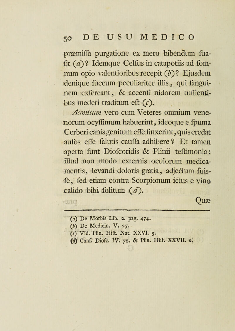 pnemiffa purgatione ex mero bibendum fua- fit (a)? Idemque Celfus in catapotiis ad fom- num opio valentioribus recepit (£)? Ejusdem denique fuccum peculiariter illis, qui fangui- nem exfcreant, & accenfi nidorem tuffienti- •bus mederi traditum efl (Y). Aconitum vero cum Veteres omnium vene¬ norum ocyffimum habuerint, ideoque e fpuma Cerberi canis genitum effe finxerint, quis credat aufos effe fallitis cauffa adhibere ? Et tamen aperta funt Diofcoridis & Plinii teftimonia: illud non modo externis oculorum medica¬ mentis, levandi doloris gratia, adje&um fuis- fe, fed etiam contra Scorpionum idtus e vino calido bibi folitum Qure (a) De Morbis Lib. 2. pag. 474. (b) De Medicin. V. 25. (0 Vid. Plin. Hift. Nat. XXVI. 5. {d) Conf. Diofc. IV. 72. & Plin. Hift. XXVII. 3.'