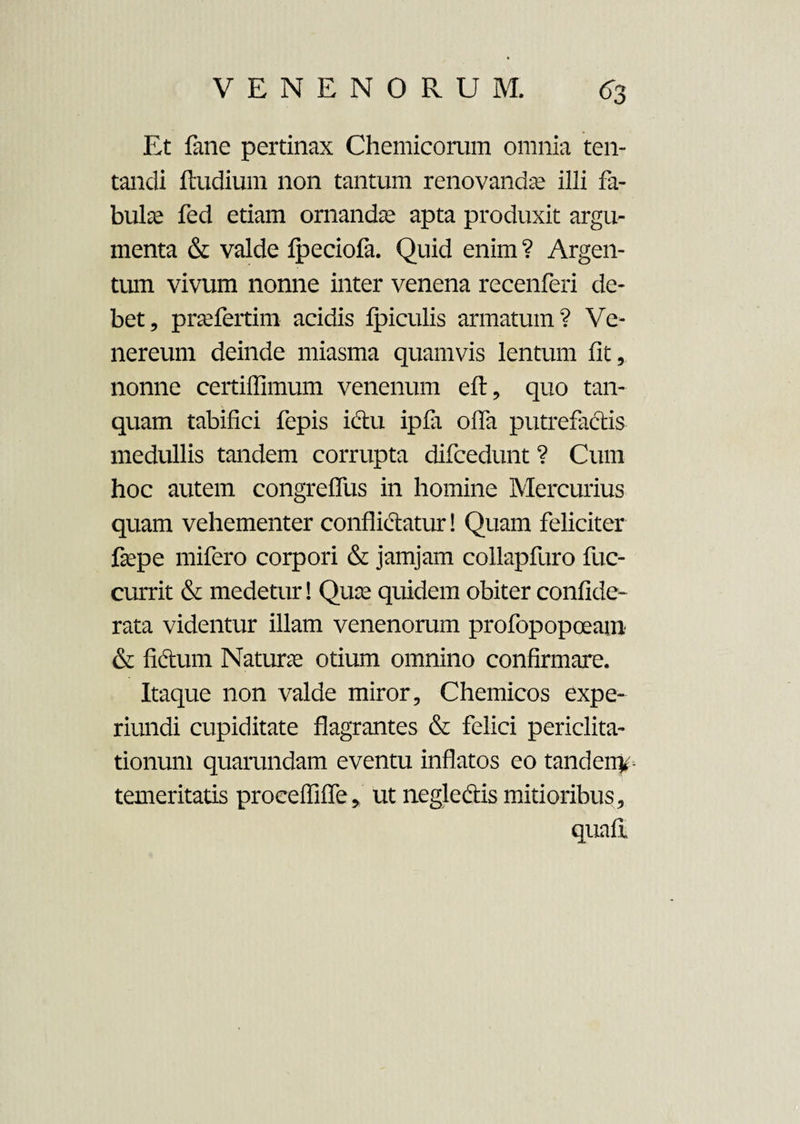 Et fane pertinax Chemicorum omnia ten- tandi ftudium non tantum renovandae illi fa¬ bulae fed etiam ornandae apta produxit argu¬ menta & valde fpeciofa. Quid enim ? Argen¬ tum vivum nonne inter venena recenferi de¬ bet, praefertim acidis fpiculis armatum? Ve¬ nereum deinde miasma quamvis lentum fit, nonne certiflimum venenum eft, quo tan- quam tabifici fepis idu ipfa offa putrefactis medullis tandem corrupta difcedunt ? Cum hoc autem congreffus in homine Mercurius quam vehementer conflictatur! Quam feliciter faepe mifero corpori & jamjam collapfuro fuc- currit & medetur! Quae quidem obiter confide- rata videntur illam venenorum profopopoeam & fidum Naturae otium omnino confirmare. Itaque non valde miror, Chemicos expe- riundi cupiditate flagrantes & felici periclita¬ tionum quarundam eventu inflatos eo tandeny temeritatis procefliffe, ut negledis mitioribus, quaft