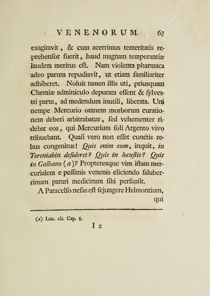 exagitavit, & cum acerrimus temeritatis re- prehenfor fuerit, haud magnam temperantia' laudem meritus cft. Nam violenta pharmaca adeo parum repudiavit, ut etiam familiariter adhiberet. Noluit tamen illis uti, priusquam Chemia adminiculo depurata e flent & lylves- tri parte , ad medendum inutili, liberata. Uni nempe Mercurio omnem morborum curatio¬ nem deberi arbitrabatur, fed vehementer ri¬ debat eos, qui Mercurium foli Argento vivo tribuebant Quali vero non elfet eundis re¬ bus congenitus! Quis enim eum, inquit, in Tereniabin dejideret ? Quis in locufiis? Qtds in Galbano (a)? Proptereaque vim iftammer- curialem e pellimis venenis eliciendo laluber- rimam parari medicinam libi perfualit. A Paracelfo nefas eft fejungere Helmontium, qui I 2