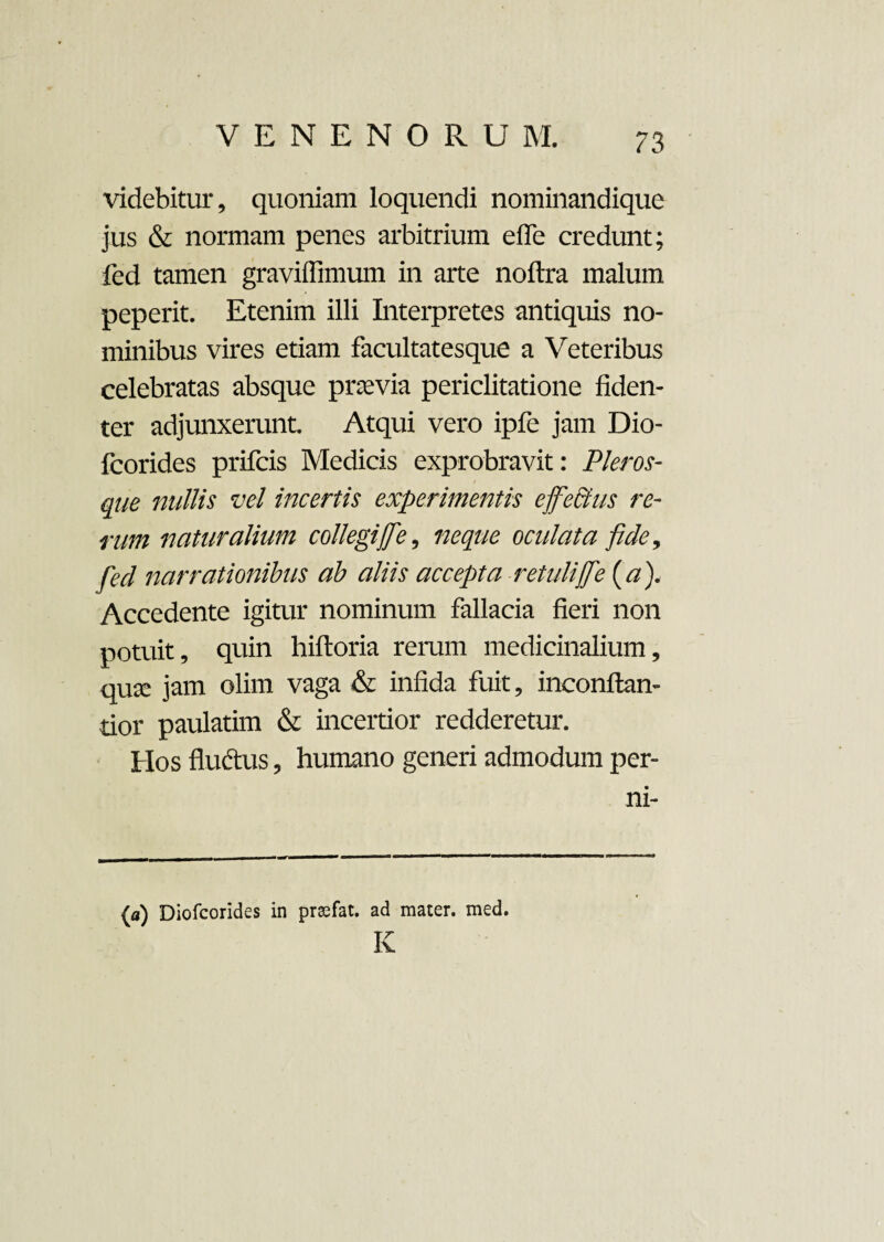 videbitur, quoniam loquendi nominandique jus & normam penes arbitrium effe credunt; fed tamen graviffimmn in arte noftra malum peperit. Etenim illi Interpretes antiquis no¬ minibus vires etiam facultatesque a Veteribus celebratas absque prasvia periclitatione fiden¬ ter adjunxerunt Atqui vero ipfe jam Dio- fcorides prifcis Medicis exprobravit: Pier os¬ que nullis vel incertis experimentis effectus re¬ rum naturalium collegiffe, neque oculata fide, fed narrationibus ab aliis accepta retuli ffe (a), Accedente igitur nominum fallacia fieri non potuit, quin hifloria rerum medicinalium, qua: jam olim vaga & infida fuit, inconflan- tior paulatim & incertior redderetur. Hos fluctus, humano generi admodum per- ni- (a) Diofcorides in prsfat. ad mater, med. K