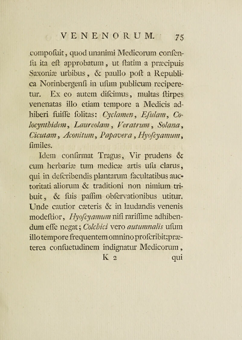 compofiiit, quod unanimi Medicorum confen- iii ita eft approbatum, ut ftatim a praecipuis Saxonis urbibus, & paullo poft a Republi- ca Norinbergenfi in ufiim publicum recipere¬ tur. Ex eo autem difcimus, multas ftirpes venenatas illo etiam tempore a Medicis ad¬ hiberi fuiffe folitas: Cyclamen, Efulam, Co- locynthidem, Laureolam, Veratrum, Solana, Cicutam , Aconitum, Papavera, Hyofcyamum, fimiles. Idem confirmat Tragus, Vir prudens & cum herbariae tum medicae artis ufu clarus, qui in defcribendis plantarum facultatibus auc¬ toritati aliorum & traditioni non nimium tri¬ buit, & fuis paffim obfervationibus utitur. Unde cautior exteris & in laudandis venenis modeftior, Hyofcyamum nifi rariffime adhiben¬ dum effe negat; Colchici vero autumnalis ufum illo tempore frequentem omnino profcribit;prae- terea confuetudinem indignatur Medicorum, K 2 qui