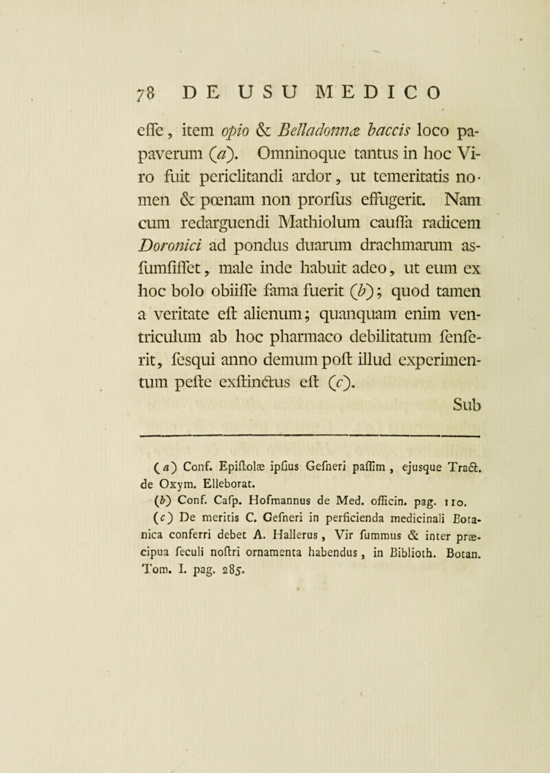 cffe, item opio & Belladonna laccis loco pa¬ paverum (a). Omninoque tantus in hoc Vi¬ ro fuit periclitandi ardor, ut temeritatis no¬ men & poenam non prorflis effugerit. Nam cum redarguendi Mathiolum caufla radicem Doronici ad pondus duarum drachmarum as- fumfiffet, male inde habuit adeo, ut eum ex hoc bolo obiilfe fama fuerit (F); quod tamen a veritate eft alienum; quanquam enim ven¬ triculum ab hoc pharmaco debilitatum fenfe- rit, fesqui anno demum pofl illud experimen¬ tum pefte exftindtus eft (V). Sub (a) Conf. Epiflolae ipfius Gefneri paflim , ejusque Tradi, de Oxym. Elleborat. (Z>) Conf. Cafp. Hofmannus de Med. officin. pag. uo. (c) De meritis C. Gefneri in perficienda medicinali Bota¬ nica conferri debet A. Hallerus, Vir fummus & inter pree- cipua feculi noftri ornamenta habendus, in Biblioth. Botan. Tom. I. pag. 285.