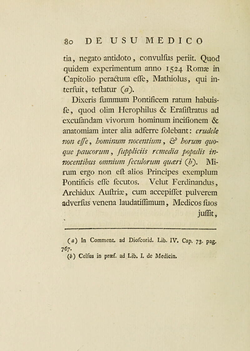 tia, negato antidoto , convulfus periit. Quod quidem experimentum anno 1524 Romae in Capitolio pera&um effe, Mathiolus, qui in¬ terfuit, teftatur (V). Dixeris fummum Pontificem ratum habuis- fe, quod olim Herophilus & Erafiftratus ad excufandam vivorum hominum incifionem & anatomiam inter alia adferre folebant: crudele non effe, hominum nocentium, & horum quo¬ que paucorum, fuppliciis remedia populis in¬ nocentibus omnium feculorum queeri (/;). Mi¬ rum ergo non efl alios Principes exemplum Pontificis effe fecutos. Velut Ferdinandus, Archidux Auftriae, cum accepiffet pulverem adverfus venena laudatiffimum, Medicos fuos juflit. (a) In Comment. ad Diofcorid. Lib, IV. Cap. 73. pag. 767. {b) Celfus in praef. ad Lib. I. de Medicin.