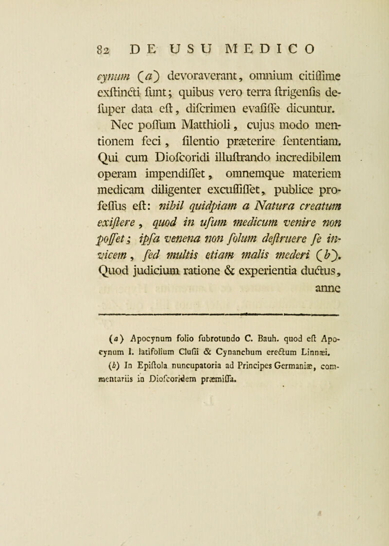 cynum Qa') devoraverant, omnium citiffime cxftincti funt; quibus vero terra ftrigenfis de- fuper data eft, diferimen evalide dicuntur. Nec polium Matthioli, cujus modo men¬ tionem feci, filentio praeterire fententiam. Qui cum Diofcoridi illuftrando incredibilem operam impendiffet, omnemque materiem medicam diligenter exculfiflet, publice pro- feffus eft: nihil qmdpiam a Natura creatum exiftere, quod in ufum medicum venire non pojfet; ipfa venena non folum definiere fe in¬ vicem , fed multis etiam malis mederi Quod judicium ratione & experientia ductus, anne (a) Apocynum folio fubrotundo C. Bauh« quod eft Apo- cynum I. latifolium Clufii & Cynanchum ereftum Linnaei. (.h) In Epiftola nuncupatoria ad Principes Germaniae, com- » mentariis in Diofcoridem praemiffa.