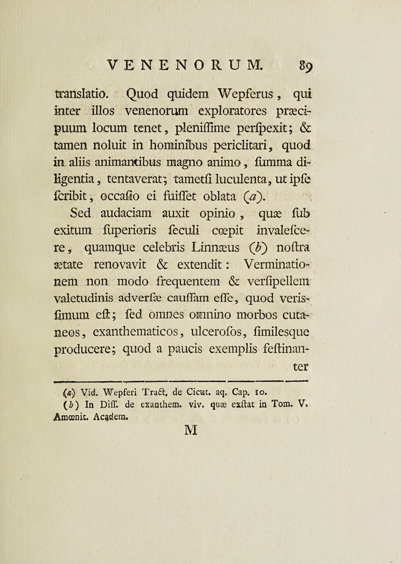 translatio. Quod quidem Wepferus, qui inter illos venenorum exploratores praeci¬ puum locum tenet, pleniffime perlpexit; & tamen noluit in hominibus periclitari, quod in aliis animantibus magno animo, fiimma di¬ ligentia, tentaverat; tametfi luculenta, ut ipfe fcribit, occatio ei fuiflet oblata (a). Sed audaciam auxit opinio , qua: liib exitum fuperioris feculi erepit invalefce- re, quamque celebris Linnaeus (b') noftra state renovavit & extendit: Verminatio¬ nem non modo frequentem & verfipellem valetudinis adverfe cauffam efle, quod veris- timum eft; fed, omnes omnino morbos cuta¬ neos, exanthematicos, ulcerofos, fimilesque producere; quod a paucis exemplis feftinan- ter r T , -m—■!—1 r-1 T-J-'r — - 1 11 — 11 111 iin m ii» ■«■uti (<s) Vid. Wepferi Tra£t, de Cicuc. aq. Cap. 10. (i) In Diff. de exanthem. viv. quoe exitac in Tonu V» Amosnic. Ac^dera. M