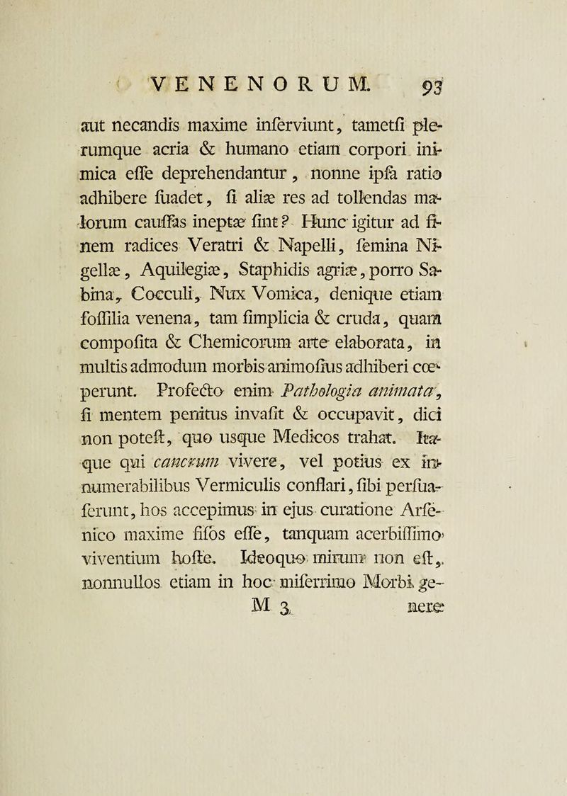 aut necandis maxime infcrviunt, tametfi ple¬ rumque acria & humano etiam corpori ini¬ mica efle deprehendantur, nonne ipfa ratio adhibere fuadet, fi alise res ad tollendas ma¬ lorum cauffas inepta fint ? Hunc igitur ad fi¬ nem radices Veratri & Napelli, femina Ni¬ gellae , Aquilegiae, Staphidis agris, porro Sa¬ bina* Cocculi. Nux Vomica, denique etiam foffilia venena, tam fimplicia & cruda, quam compofita & Chemicorum arte elaborata, in multis admodum morbis animofius adhiberi coe¬ perunt. Profecto enim Pathslogia animata, fi mentem penitus invafit & occupavit, dici non poteft, quo usque Medicos trahat. Ita¬ que qui cancrum vivere, vel potius- ex in¬ numerabilibus Vermiculis conflari, fibi perfiia- ferunt, hos accepimus: in ejus curatione Arfe- nico maxime filos efle, tanquam acerbiffimo’ viventium hofte, Ideoquo mirum- non eft,, nonnullos etiam in hoc miferriino Morbi ge~ M % nere