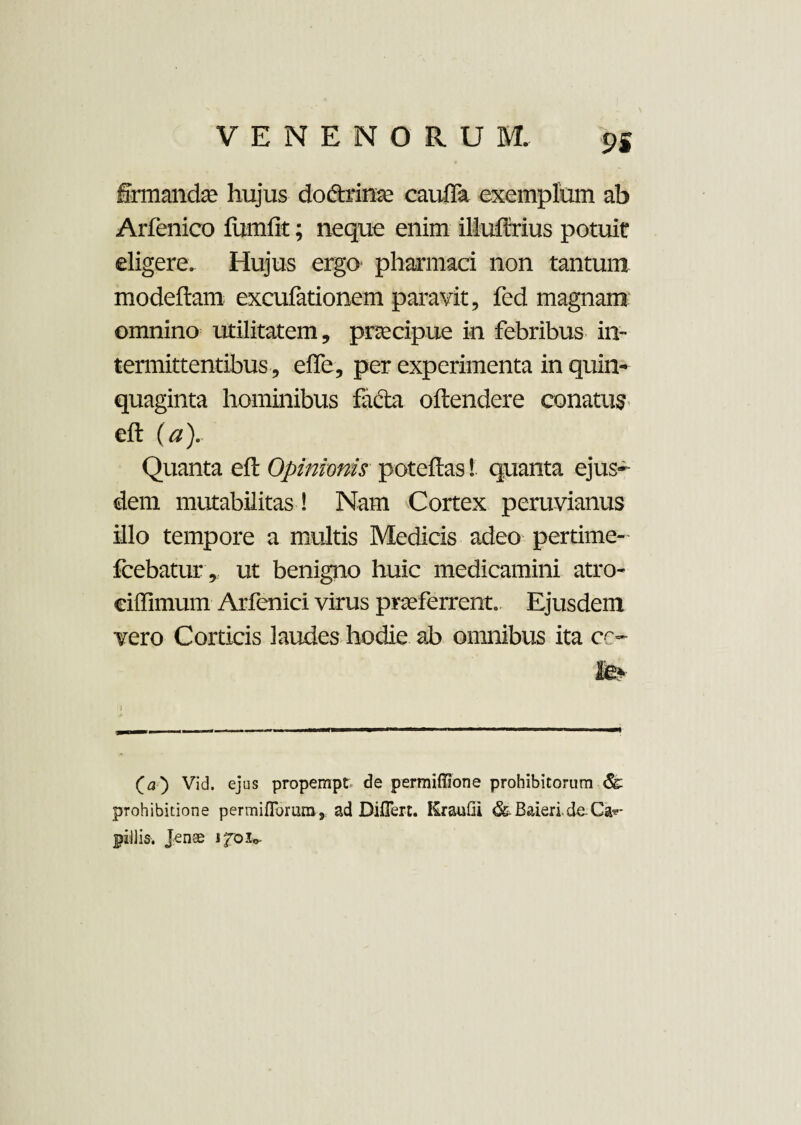 9S firmandae hujus dodtrinae cauffa exemplum ab Arfenico fumfit; neque enim illuftrius potuit eligere. Hujus ergo pharmaci non tantum modeftam excufationem paravit, fed magnam omnino utilitatem, praecipue in febribus in¬ termittentibus, effe, per experimenta in quin¬ quaginta hominibus facta offendere conatus eft (a). Quanta eft Opinionis poteftas! quanta ejus¬ dem mutabilitas! Nam Cortex peruvianus illo tempore a multis Medicis adeo pertime- fcebatur, ut benigno huic medicamini atro- eiffimum Arfenici virus praeferrent. Ejusdem vero Corticis laudes hodie ab omnibus ita ce- fev (a) Vid. ejus propempt de permiffione prohibitorum prohibitione permiflorum , ad Diflert. KrauGi & Baieri. de Cau¬ pillis. Jenee ifoic-