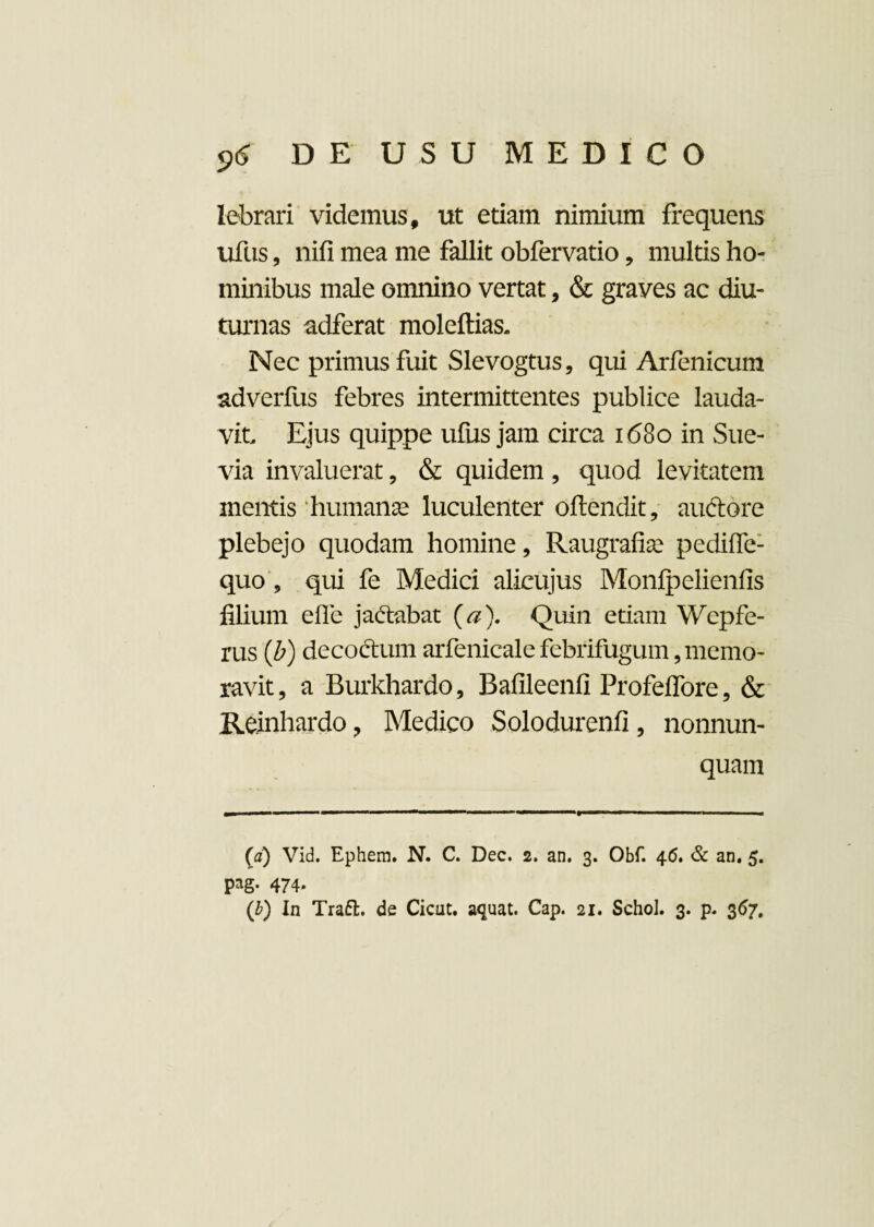 lebrari videmus, ut etiam nimium frequens ufus, nifi mea me fallit obfervatio, multis ho¬ minibus male omnino vertat, & graves ac diu¬ turnas adferat moleftias. Nec primus fuit Slevogtus, qui Arfenicum adverfus febres intermittentes publice lauda¬ vit Ejus quippe ufus jam circa 1680 in Sue- via invaluerat, & quidem , quod levitatem mentis humanas luculenter oftendit, auftore plebejo quodam homine, Raugrafias pedifle- quo , qui fe Medici alicujus Monlpellenfis filium efle jadiabat (a). Quin etiam Wepfe- rus (b) decodtum arfenicale febrifugum, memo¬ ravit, a Burkhardo, Bafileenfi Profeflore, & Reinhardo, Medico Solodurenfi, nonnun- quam (a) Vid. Ephem. N. C. Dec. 2, an. 3. Obf. 46. & an. 5. pag. 474. ('b) In Traft. de Cioit. aquat. Cap. 21. Schol. 3. p. 367.