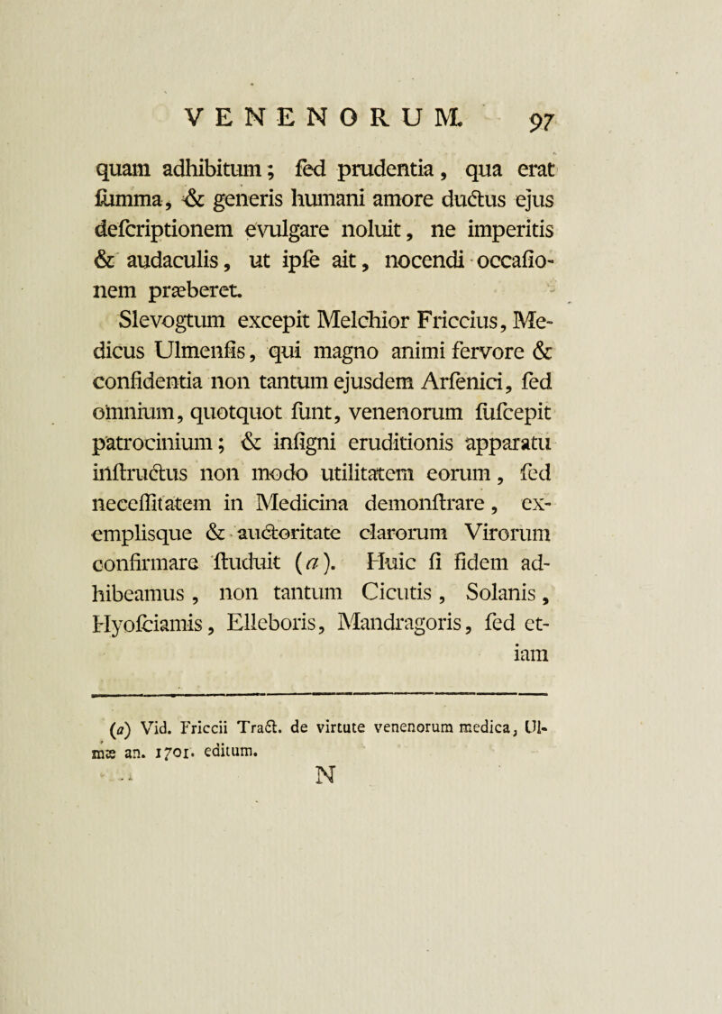 quam adhibitum; fed prudentia, qua erat fiimma, & generis humani amore dudtus ejus defcriptionem evulgare noluit, ne imperitis & audaculis, ut ipfe ait, nocendi occafio- nem praeberet. Slevogtum excepit Melchior Friccius, Me¬ dicus Ulmenfis, qui magno animi fervore & confidentia non tantum ejusdem Arfenici, fed oinnium, quotquot iunt, venenorum fufcepit patrocinium; & infigni eruditionis apparatu inftruclus non modo utilitatem eorum, fed neceffitatem in Medicina demonftrare, ex¬ emplisque & auctoritate clarorum Virorum confirmare ftuduit (a). Huic fi fidem ad¬ hibeamus , non tantum Cicutis, Solanis, Hyofciamis, Elleboris, Mandragoris, fed et¬ iam (a) Vid. Friccii Tra6t. de virtute venenorum medica, Ul- ms an. 1701* editum. N