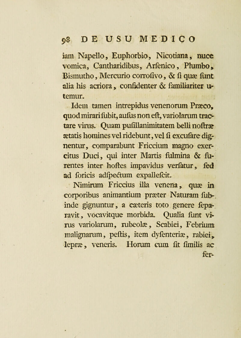 iam Napello, Euphorbio, Nicotiana, nuce vomica. Cantharidibus, Arfenico, Plumbo, Bismutho, Mercurio corrofivo, & fi quae funt alia his acriora, confidenter & familiariter u- temur. Idem tamen intrepidus venenorum Praeco, quod mirari fubit, aufiis non eft, variolarum trac¬ tare virus. Quam pufillanimitatem belli noftae aetatis homines vel ridebunt, vel fi excufare dig¬ nentur, comparabunt Friccium magno exer¬ citus Duci, qui inter Martis fulmina & fu¬ rentes inter hofles impavidus verfatur, fed ad foricis adfpedtum expallefcit. Nimirum Friccius illa venena, quae in corporibus animantium praeter Naturam fub- inde gignuntur, a caeteris toto genere fepa*- ravit, vocavitque morbida. Qualia funt vi¬ rus variolarum, rubeoke, Scabiei, Febrium malignarum, peftis, item dyfenteriae, rabiei, leprae, veneris. Horum cum fit fimilis ac fer-