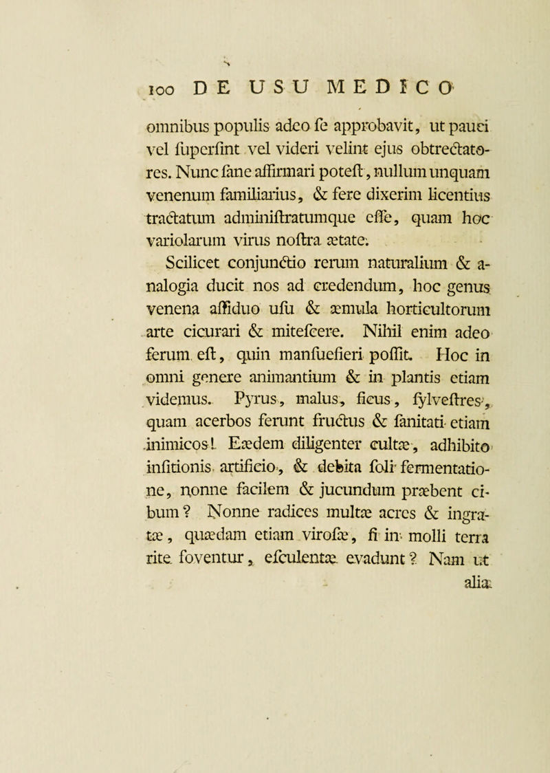 omnibus populis adeo fe approbavit, ut pauci vel fuperfint vel videri velint ejus obtrectato¬ res. Nunc fane affirmari poteft, nullum unquam venenum familiarius, & fere dixerim licentius tractatum adminiftratumque ede, quam hoc variolarum virus noftra. aetate. Scilicet conjunctio rerum naturalium & a- nalogia ducit nos ad credendum, hoc genus venena affiduo ufu & aemula horticultorum arte cicurari & mitefeere. Nihil enim adeo ferum eft, quin manfuefieri poffit. Hoc in omni genere animantium & in plantis etiam videmus. Pyrus, malus, ficus , fylvefires-, quam acerbos ferunt fruCtus & fanitati etiam .inimicosl Eaedem diligenter cultae , adhibito infitionis artificio , & debita folr fermentatio- ne, nonne facilem & jucundum praebent ci¬ bum? Nonne radices multae acres & ingra¬ tae , quaedam etiam virofie, fi in molli terra rite, foventur 5 efculentae. evadunt ? Nam ut alia;