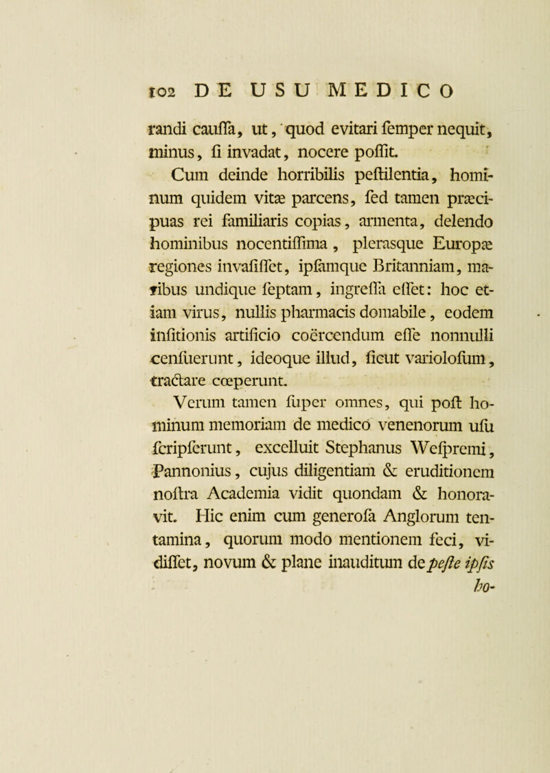 randi caufla, ut, quod evitarifempernequit, minus, fi invadat, nocere poffit Cum deinde horribilis peftilentia, homi¬ num quidem vitas parcens, fed tamen praeci¬ puas rei familiaris copias, armenta, delendo hominibus nocentiflima , plerasque Europae regiones invafiflet, ipiamquc Britanniam, ma¬ ribus undique feptam, ingrefla efiet: hoc et¬ iam virus, nullis pharmacis domabile, eodem infitionis artificio coercendum efle nonnulli cenf lierunt, ideoque illud, ficut variololum, tradare coeperunt. Verum tamen luper omnes, qui pofi: ho¬ minum memoriam de medico venenorum ufu fcripferunt, excelluit Stephanus Welpremi, Pannonius, cujus diligentiam & eruditionem noftra Academia vidit quondam & honora¬ vit. Hic enim cum generofa Anglorum ten¬ tamina, quorum modo mentionem feci, vi- diffet, novum & plane inauditum depefte ipfis ho~