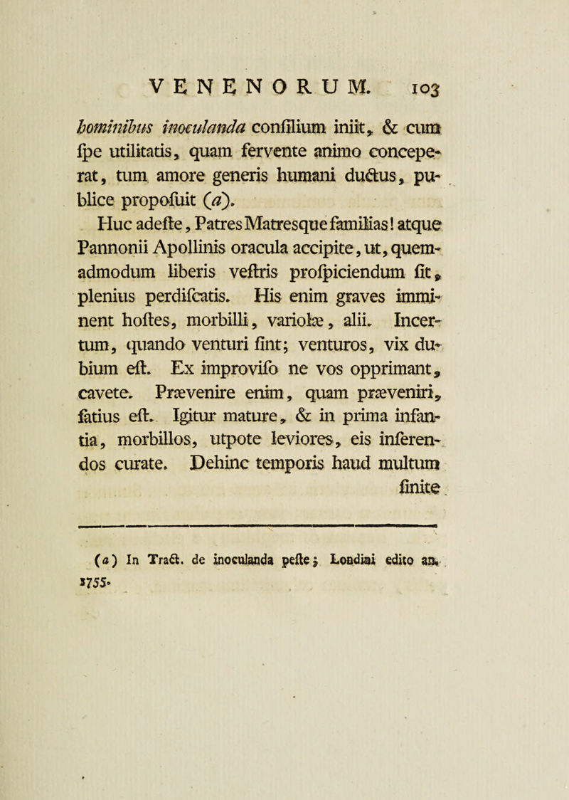 hominibus inoculanda confilium iniit» & cum ipe utilitatis, quam fervente animo concepe¬ rat, tum amore generis humani du&us, pu¬ blice propoluit (a). Huc adefte, Patres Matresque familias! atque Pannonii Apollinis oracula accipite, ut, quem¬ admodum liberis veflris profpiciendum fit» plenius perdifcatis. His enim graves immi¬ nent hoftes, morbilli, variola;, alii. Incer¬ tum, quando venturi fint; venturos, vix du¬ bium eft. Ex improvifo ne vos opprimant» cavete. Praevenire enim, quam praeveniri, fatius eft. Igitur mature, & in prima infan¬ tia, morbillos, utpote leviores, eis inferen¬ dos curate. Dehinc temporis haud multum finite (a) In Tra&. de inoculanda pelle| Londiai edico an# 5755*