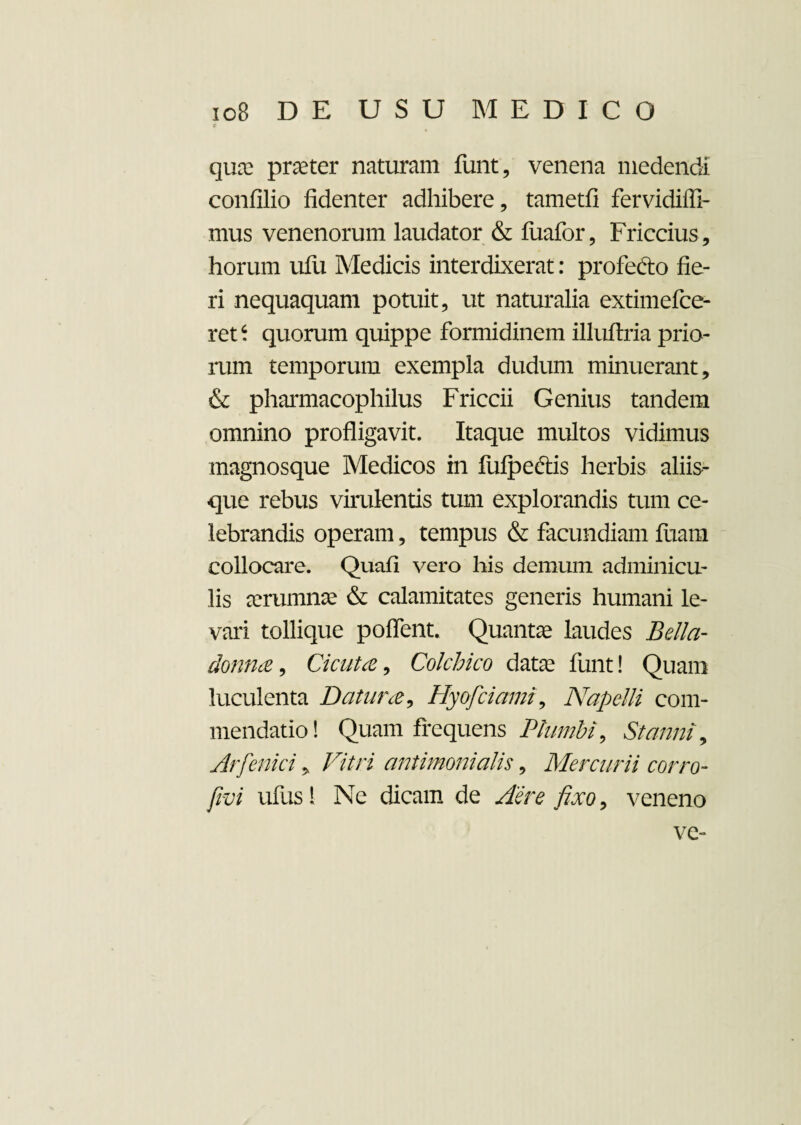 quae pneter naturam funt, venena medendi confilio fidenter adhibere, tametfi fervidiffi- mus venenorum laudator & fuafor, Friccius, horum ufu Medicis interdixerat: profe&o fie¬ ri nequaquam potuit, ut naturalia extimefce- ret‘ quorum quippe formidinem illuflria prio¬ rum temporum exempla dudum minuerant, & pharmacophilus Friccii Genius tandem omnino profligavit. Itaque multos vidimus magnosque Medicos in fufpeftis herbis aliis¬ que rebus virulentis tum explorandis tum ce¬ lebrandis operam, tempus & facundiam fuam collocare. Quafi vero his demum adminicu¬ lis aerumnae & calamitates generis humani le¬ vari tollique poffent. Quantae laudes Bella- donna, Cicuta, Colchico datae funt! Quam luculenta Datura, Hyofciami, Napelli com¬ mendatio! Quam frequens Plumbi, Stanni, Arfenici, Vitri antimonialis, Mercurii corro- jivi ufus! Ne dicam de Aere fixo, veneno ve-